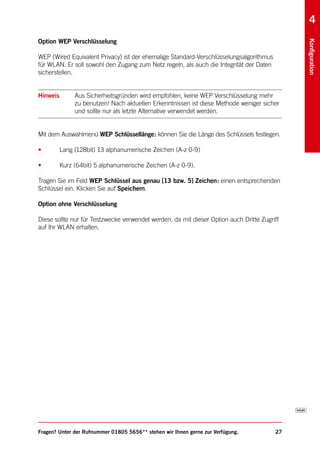 4
Option WEP Verschlüsselung




                                                                                              Konfiguration
WEP (Wired Equivalent Privacy) ist der ehemalige Standard-Verschlüsselungsalgorithmus
für WLAN. Er soll sowohl den Zugang zum Netz regeln, als auch die Integrität der Daten
sicherstellen.


Hinweis        Aus Sicherheitsgründen wird empfohlen, keine WEP Verschlüsselung mehr
               zu benutzen! Nach aktuellen Erkenntnissen ist diese Methode weniger sicher
               und sollte nur als letzte Alternative verwendet werden.


Mit dem Auswahlmenü WEP Schlüssellänge: können Sie die Länge des Schlüssels festlegen.

•         Lang (128bit) 13 alphanumerische Zeichen (A-z 0-9)

•         Kurz (64bit) 5 alphanumerische Zeichen (A-z 0-9).

Tragen Sie im Feld WEP Schlüssel aus genau [13 bzw. 5] Zeichen: einen entsprechenden
Schlüssel ein. Klicken Sie auf Speichern.

Option ohne Verschlüsselung

Diese sollte nur für Testzwecke verwendet werden, da mit dieser Option auch Dritte Zugriff
auf Ihr WLAN erhalten.




Fragen? Unter der Rufnummer 01805 5656** stehen wir Ihnen gerne zur Verfügung.           27
 