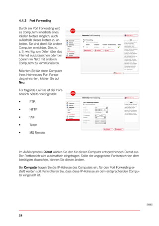 4.4.3 Port Forwarding

Durch ein Port Forwarding wird
es Computern innerhalb eines
lokalen Netzes möglich, auch
außerhalb dieses Netzes zu ar-
beiten. Sie sind damit für andere
Computer erreichbar. Dies ist
z. B. wichtig, um Daten über das
Internet auszutauschen oder bei
Spielen im Netz mit anderen
Computern zu kommunizieren.

Möchten Sie für einen Computer
Ihres Heimnetzes Port Forwar-
ding einrichten, klicken Sie auf
Neu.

Für folgende Dienste ist der Port-
bereich bereits voreingestellt:

•	      FTP

•	      HTTP

•	      SSH

•	      Telnet

•	      MS	Remote




Im Aufklappmenü Dienst wählen Sie den für diesen Computer entsprechenden Dienst aus.
Der Portbereich wird automatisch eingetragen. Sollte der angegebene Portbereich von dem
benötigten abweichen, können Sie diesen ändern.

Bei Computer tragen Sie die IP-Adresse des Computers ein, für den Port Forwarding er-
stellt werden soll. Kontrollieren Sie, dass diese IP-Adresse an dem entsprechenden Compu-
ter eingestellt ist.




28
 