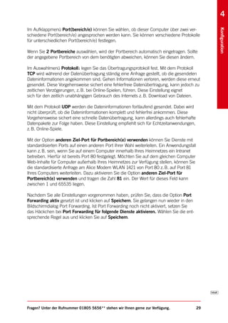 4
Im Aufklappmenü Port(bereich/e) können Sie wählen, ob dieser Computer über zwei ver-




                                                                                                 Konfiguration
schiedene Port(bereich/e) angesprochen werden kann. Sie können verschiedene Protokolle
für unterschiedlichen Port(bereich/e) festlegen.

Wenn Sie 2 Portbereiche auswählen, wird der Portbereich automatisch eingetragen. Sollte
der angegebene Portbereich von dem benötigten abweichen, können Sie diesen ändern.

Im Auswahlmenü Protokoll: legen Sie das Übertragungsprotokoll fest. Mit dem Protokoll
TCP wird während der Datenübertragung ständig eine Anfrage gestellt, ob die gesendeten
Dateninformationen angekommen sind. Gehen Informationen verloren, werden diese erneut
gesendet. Diese Vorgehensweise sichert eine fehlerfreie Datenübertragung, kann jedoch zu
zeitlichen Verzögerungen, z. B. bei Online-Spielen, führen. Diese Einstellung eignet
sich für den zeitlich unabhängigen Gebrauch des Internets z. B. Download von Dateien.

Mit dem Protokoll UDP werden die Dateninformationen fortlaufend gesendet. Dabei wird
nicht überprüft, ob die Dateninformationen komplett und fehlerfrei ankommen. Diese
Vorgehensweise sichert eine schnelle Datenübertragung, kann allerdings auch fehlerhafte
Datenpakete zur Folge haben. Diese Einstellung empfiehlt sich für Echtzeitanwendungen,
z. B. Online-Spiele.

Mit der Option anderen Ziel-Port für Portbereich(e) verwenden können Sie Dienste mit
standardisierten Ports auf einen anderen Port Ihrer Wahl weiterleiten. Ein Anwendungsfall
kann z. B. sein, wenn Sie auf einem Computer innerhalb Ihres Heimnetzes ein Intranet
betreiben. Hierfür ist bereits Port 80 festgelegt. Möchten Sie auf dem gleichen Computer
Web-Inhalte für Computer außerhalb Ihres Heimnetzes zur Verfügung stellen, können Sie
die standardisierte Anfrage am Alice Modem WLAN 1421 von Port 80 z. B. auf Port 81
Ihres Computers weiterleiten. Dazu aktivieren Sie die Option anderen Ziel-Port für
Portbereich(e) verwenden und tragen die Zahl 81 ein. Der Wert für dieses Feld kann
zwischen 1 und 65535 liegen.

Nachdem Sie alle Einstellungen vorgenommen haben, prüfen Sie, dass die Option Port
Forwarding aktiv gesetzt ist und klicken auf Speichern. Sie gelangen nun wieder in den
Bildschirmdialog Port Forwarding. Ist Port Forwarding noch nicht aktiviert, setzen Sie
das Häckchen bei Port Forwarding für folgende Dienste aktivieren. Wählen Sie die ent-
sprechende Regel aus und klicken Sie auf Speichern.




Fragen? Unter der Rufnummer 01805 5656** stehen wir Ihnen gerne zur Verfügung.              29
 