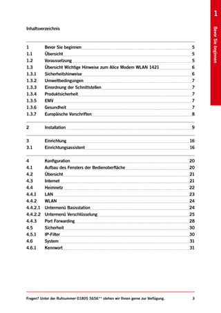 1
Inhaltsverzeichnis




                                                                                      Bevor Sie beginnen
1         Bevor Sie beginnen                                                     5
1.1       Übersicht                                                              5
1.2       Voraussetzung                                                          5
1.3       Übersicht Wichtige Hinweise zum Alice Modem WLAN 1421                  6
1.3.1     Sicherheitshinweise                                                    6
1.3.2     Umweltbedingungen                                                      7
1.3.3     Einordnung der Schnittstellen                                          7
1.3.4     Produktsicherheit                                                      7
1.3.5     EMV                                                                    7
1.3.6     Gesundheit                                                             7
1.3.7     Europäische Vorschriften                                               8


2         Installation                                                           9


3         Einrichtung                                                            16
3.1       Einrichtungsassistent                                                  16


4         Konfiguration                                                          20
4.1       Aufbau des Fensters der Bedienoberfläche                               20
4.2       Übersicht                                                              21
4.3       Internet                                                               21
4.4       Heimnetz                                                               22
4.4.1     LAN                                                                    23
4.4.2     WLAN                                                                   24
4.4.2.1   Untermenü Basisstation                                                 24
4.4.2.2   Untermenü Verschlüsselung                                              25
4.4.3     Port Forwarding                                                        28
4.5       Sicherheit                                                             30
4.5.1     IP-Filter                                                              30
4.6       System                                                                 31
4.6.1     Kennwort                                                               31




Fragen? Unter der Rufnummer 01805 5656** stehen wir Ihnen gerne zur Verfügung.    3
 