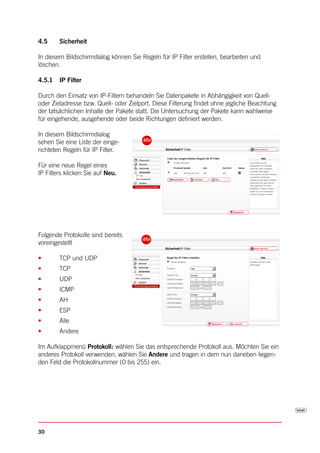 4.5     Sicherheit

In diesem Bildschirmdialog können Sie Regeln für IP Filter erstellen, bearbeiten und
löschen.

4.5.1   IP Filter

Durch den Einsatz von IP-Filtern behandeln Sie Datenpakete in Abhängigkeit von Quell-
oder Zieladresse bzw. Quell- oder Zielport. Diese Filterung findet ohne jegliche Beachtung
der tatsächlichen Inhalte der Pakete statt. Die Untersuchung der Pakete kann wahlweise
für eingehende, ausgehende oder beide Richtungen definiert werden.

In diesem Bildschirmdialog
sehen Sie eine Liste der einge-
richteten Regeln für IP Filter.

Für eine neue Regel eines
IP Filters klicken Sie auf Neu.




Folgende Protokolle sind bereits
voreingestellt

•       TCP und UDP
•       TCP
•       UDP
•       ICMP
•       AH
•       ESP
•       Alle
•       Andere

Im Aufklappmenü Protokoll: wählen Sie das entsprechende Protokoll aus. Möchten Sie ein
anderes Protokoll verwenden, wählen Sie Andere und tragen in dem nun daneben liegen-
den Feld die Protokollnummer (0 bis 255) ein.




30
 