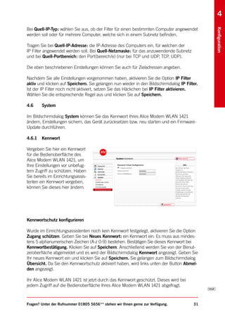 4
Bei Quell-IP-Typ: wählen Sie aus, ob der Filter für einen bestimmten Computer angewendet




                                                                                              Konfiguration
werden soll oder für mehrere Computer, welche sich in einem Subnetz befinden.

Tragen Sie bei Quell-IP-Adresse: die IP-Adresse des Computers ein, für welchen der
IP Filter angewendet werden soll. Bei Quell-Netzmaske: für das anzuwendende Subnetz
und bei Quell-Portbereich: den Port(bereich/e) (nur bei TCP und UDP, TCP, UDP).

Die eben beschriebenen Einstellungen können Sie auch für Zieladressen angeben.

Nachdem Sie alle Einstellungen vorgenommen haben, aktivieren Sie die Option IP Filter
aktiv und klicken auf Speichern. Sie gelangen nun wieder in den Bildschirmdialog IP Filter.
Ist der IP Filter noch nicht aktiviert, setzen Sie das Häckchen bei IP Filter aktivieren.
Wählen Sie die entsprechende Regel aus und klicken Sie auf Speichern.

4.6     System

Im Bildschirmdialog System können Sie das Kennwort Ihres Alice Modem WLAN 1421
ändern, Einstellungen sichern, das Gerät zurücksetzen bzw. neu starten und ein Firmware-
Update durchführen.

4.6.1   Kennwort

Vergeben Sie hier ein Kennwort
für die Bedienoberfläche des
Alice Modem WLAN 1421, um
Ihre Einstellungen vor unbefug-
tem Zugriff zu schützen. Haben
Sie bereits im Einrichtungsassis-
tenten ein Kennwort vergeben,
können Sie dieses hier ändern.




Kennwortschutz konfigurieren

Wurde im Einrichtungsassistenten noch kein Kennwort festgelegt, aktivieren Sie die Option
Zugang schützen. Geben Sie bei Neues Kennwort: ein Kennwort ein. Es muss aus mindes-
tens 5 alphanumerischen Zeichen (A-z 0-9) bestehen. Bestätigen Sie dieses Kennwort bei
Kennwortbestätigung. Klicken Sie auf Speichern. Anschließend werden Sie von der Benut-
zeroberfläche abgemeldet und es wird der Bildschirmdialog Kennwort angezeigt. Geben Sie
Ihr neues Kennwort ein und klicken Sie auf Speichern. Sie gelangen zum Bildschirmdialog
Übersicht. Da Sie den Kennwortschutz aktiviert haben, wird links unten der Button Abmel-
den angezeigt.

Ihr Alice Modem WLAN 1421 ist jetzt durch das Kennwort geschützt. Dieses wird bei
jedem Zugriff auf die Bedienoberfläche Ihres Alice Modem WLAN 1421 abgefragt.



Fragen? Unter der Rufnummer 01805 5656** stehen wir Ihnen gerne zur Verfügung.          31
 
