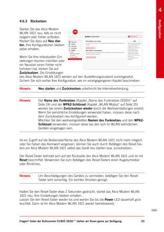 4
4.6.3 Rücksetzen




                                                                                               Konfiguration
Starten Sie das Alice Modem
WLAN 1421 neu, falls es nicht
reagiert oder Fehler auftreten.
Klicken Sie dazu auf Neu star-
ten. Ihre Konfigurationen bleiben
dabei erhalten.

Wenn Sie Ihre individuellen Ein-
stellungen löschen möchten oder
ein Neustart einen Fehler nicht
behoben hat, klicken Sie auf
Zurücksetzen. Die Einstellungen
des Alice Modem WLAN 1421 werden auf den Auslieferungszustand zurückgesetzt.
Sichern Sie sich vorher Ihre Konfiguration, wie im vorangegangenen Kapitel beschrieben.

Hinweis       Neu starten und Zurücksetzen unterbricht die Internetverbindung.


Hinweis       Der Name des Funknetzes (Kapitel „Name des Funknetzes (SSID))“ auf
              Seite 24) und der WPA2-Schlüssel (Kapitel „WLAN Modus“ auf Seite 25)
              werden bei einem Zurücksetzen wieder durch die Werkseinstellungen ersetzt.
              Wenn Sie persönliche Einstellungen verwendet haben, müssen diese nach
              dem Zurücksetzen neu konfiguriert werden.
              Möchten Sie den werkseingestellten Namen des Funknetzes und den WPA2-
              Schlüssel verwenden, müssen diese bei den sich im WLAN befindlichen
              Geräten eingetragen sein.


Ist ein Zugriff auf die Bedienoberfläche des Alice Modem WLAN 1421 nicht mehr möglich
oder Sie haben das Kennwort vergessen, können Sie auch durch Betätigen des Reset-Tas-
ters am Alice Modem WLAN 1421 selbst das Gerät neu starten bzw. zurücksetzen.

Der Reset-Taster befindet sich auf der Rückseite des Alice Modem WLAN 1421 und ist mit
Reset beschriftet. Verwenden Sie zum Betätigen des Reset-Tasters einen Kugelschreiber
oder Ähnliches.


Hinweis       Um Beschädigungen des Gerätes zu vermeiden, betätigen Sie den Reset-
              Taster sehr vorsichtig. Ein leichtes Drücken genügt.


Halten Sie den Reset-Taster etwa 2 Sekunden gedrückt, startet das Alice Modem WLAN
1421 neu. Ihre Einstellungen bleiben erhalten.
Lassen Sie den Reset-Taster wieder los und warten Sie bis die Power-LED dauerhaft grün
leuchtet. Dann ist Ihr Alice Modem WLAN 1421 wieder betriebsbereit.




Fragen? Unter der Rufnummer 01805 5656** stehen wir Ihnen gerne zur Verfügung.            33
 
