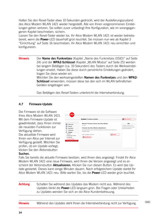 Halten Sie den Reset-Taster etwa 10 Sekunden gedrückt, wird der Auslieferungszustand
des Alice Modem WLAN 1421 wieder hergestellt. Alle von Ihnen vorgenommenen Einstel-
lungen gehen verloren. Sie sollten zuvor unbedingt Ihre Konfiguration, wie im vorangegan-
genen Kapitel beschrieben, sichern.
Lassen Sie den Reset-Taster wieder los. Ihr Alice Modem WLAN 1421 ist wieder betriebs-
bereit, wenn die Power-LED dauerhaft grün leuchtet. Sie müssen nun wie ab Kapitel 3
“Einrichtung” auf Seite 16 beschrieben, Ihr Alice Modem WLAN 1421 neu einrichten und
konfigurieren.


Hinweis       Der Name des Funknetzes (Kapitel „Name des Funknetzes (SSID)“ auf Seite
              24) und der WPA2-Schlüssel (Kapitel „WLAN Modus“ auf Seite 25) werden
              bei langem Betätigen (ca. 10 Sekunden) des Tasters durch die Werkseinstel-
              lungen ersetzt. Haben Sie diese durch persönliche Einstellungen geändert,
              tragen Sie diese wieder ein.
              Möchten Sie den werkseingestellten Namen des Funknetzes und den WPA2-
              Schlüssel verwenden, müssen diese bei den sich im WLAN befindlichen
              Geräten eingetragen sein.

              Das Betätigen des Reset-Tasters unterbricht die Internetverbindung.


4.7       Firmware-Update

Die Firmware ist die Software
Ihres Alice Modem WLAN 1421.
Mit dem Firmware-Update ist
gewährleistet, dass Ihnen immer
die neuesten Funktionen zur
Verfügung stehen.
Die aktuellste Firmware wird
Ihnen von Alice per Internet zur
Verfügung gestellt. Möchten Sie
prüfen, ob ein Update vorliegt,
klicken Sie den Aktionsbutton
Suchen.
Falls Sie bereits die aktuelle Firmware besitzen, wird Ihnen dies angezeigt. Findet Ihr Alice
Modem WLAN 1421 eine neue Firmware, wird Ihnen die Version angezeigt und es er-
scheint der Aktionsbutton Aktualisieren. Klicken Sie nun diesen Button. Es wird das Up-
date gestartet. Dieses kann einige Minuten dauern. Nach erfolgreichem Update startet Ihr
Alice Modem WLAN 1421 neu. Bitte warten Sie, bis die Power-LED wieder grün leuchtet.


Achtung       Schalten Sie während des Updates das Modem nicht aus. Während des
              Updates blinkt die Power-LED langsam grün. Bei Fragen oder Unklarheiten
              zu Updates wenden Sie sich an die Alice Kundenbetreuung.


Hinweis       Während des Updates steht Ihnen die Internetverbindung nicht zur Verfügung.

34
 