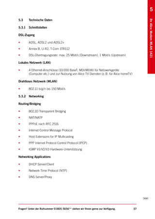 5
5.3     Technische Daten




                                                                                              Ihr Alice Modem WLAN 1421
5.3.1   Schnittstellen

DSL-Zugang

•       ADSL, ADSL2 und ADSL2+

•       Annex B, U-R2, T-Com 1TR112

•       DSL-Übertragungsrate: max. 25 Mbit/s (Downstream), 1 Mbit/s (Upstream)

Lokales Netzwerk (LAN)

•       4 Ethernet-Anschlüsse (10/100 BaseT, MDI/MDIX) für Netzwerkgeräte
        (Computer etc.) und zur Nutzung von Alice TV Diensten (z. B. für Alice homeTV)

Drahtloses Netzwerk (WLAN)

•       802.11 b/g/n bis 150 Mbit/s

5.3.2 Networking

Routing/Bridging

•       802.1D Transparent Bridging

•       NAT/NATP

•       PPPoE nach RFC 2516

•       Internet Control Message Protocol

•       Host Extensions for IP Multicasting

•       PPP Internet Protocol Control Protocol (IPCP)

•       IGMP V1/V2/V3 Hardware-Unterstützung

Networking Applications

•       DHCP Server/Client

•       Network Time Protocol (NTP)

•       DNS Server/Proxy




Fragen? Unter der Rufnummer 01805 5656** stehen wir Ihnen gerne zur Verfügung.           37
 