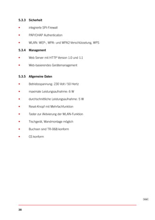 5.3.3 Sicherheit

•     integrierte SPI-Firewall

•     PAP/CHAP Authentication

•     WLAN: WEP-, WPA- und WPA2-Verschlüsselung, WPS

5.3.4 Management

•     Web Server mit HTTP Version 1.0 und 1.1

•     Web-basierendes Gerätemanagement


5.3.5 Allgemeine Daten

•     Betriebsspannung: 230 Volt / 50 Hertz

•     maximale Leistungsaufnahme: 6 W

•     durchschnittliche Leistungsaufnahme: 5 W

•     Reset-Knopf mit Mehrfachfunktion

•     Taster zur Aktivierung der WLAN-Funktion

•     Tischgerät, Wandmontage möglich

•     Buchsen sind TR-068 konform

•     CE-konform




38
 