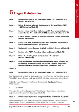 6


6 Fragen & Antworten




                                                                                             Fragen & Antworten
Frage 1       Die Benutzeroberfläche des Alice Modem WLAN 1421 öffnet sich nicht.
              (Antwort auf Seite 39)

Frage 2       Welche Bedeutung haben die Anzeigeelemente des Alice Modem WLAN
              1421? (Antwort auf Seite 39)

Frage 3       Ich habe bislang ein anderes Modem verwendet. Kann ich dessen Kabel zum
              Anschließen des Alice Modem WLAN 1421 nutzen? (Antwort auf Seite 40)

Frage 4       Kann ich mehrere Computer an mein Alice Modem WLAN 1421 anschließen?
              (Antwort auf Seite 40)

Frage 5       Kann ich das Alice Modem WLAN 1421 auch als Modem (Bridge Modus,
              PPPoE) verwenden? (Antwort auf Seite 40)

Frage 6       Wie kann ich meinen Computer für WLAN einrichten? (Antwort auf Seite 42)

Frage 7       Ich kann keine WLAN-Verbindung aktivieren. (Antwort auf Seite 46)

Frage 8       Welche IP-Einstellungen am Computer muss ich beachten?
              (Antwort auf Seite 46)

Frage 9       Beim Verwenden der Windows-Drahtlosnetzwerkinstallation bekomme ich
              die Meldung, dass diese aufgrund der auf dem Computer ausgeführten
              Drahtlosnetzwerksoftware nicht funktioniert. (Antwort auf Seite 49)
Anwort zu

Frage 1       Die Benutzeroberfläche des Alice Modem WLAN 1421 öffnet sich nicht.

Bitte überprüfen Sie, ob eine Verbindung zwischen Ihrem Computer und dem Alice Modem
WLAN 1421 besteht. Eine der LAN- bzw. die WLAN-LED sollte leuchten oder schnell blinken.

Geben Sie in der Adresszeile Ihres Internet-Browsers statt alice.box die folgende
IP-Adresse ein:

•         192.168.1.1

Überprüfen Sie an Ihrem Computer die IP-Einstellungen. Diese müssen automatisch
zugewiesen werden. Lesen Sie dazu Frage 8, Seite 46.

Frage 2       Welche Bedeutung haben die Anzeigeelemente des Alice Modem WLAN 1421?

Die Anzeigeelemente (LED) zeigen Informationen über den aktuellen Zustand Ihres Alice
Modem WLAN 1421 an. Weitere Informationen erhalten Sie in Kapitel 5.1, Seite 35.

Fragen? Unter der Rufnummer 01805 5656** stehen wir Ihnen gerne zur Verfügung.          39
 