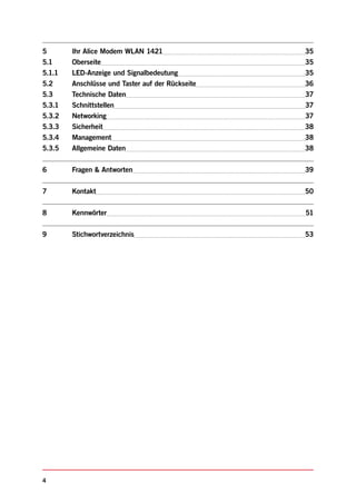 5       Ihr Alice Modem WLAN 1421                 35
5.1     Oberseite                                 35
5.1.1   LED-Anzeige und Signalbedeutung           35
5.2     Anschlüsse und Taster auf der Rückseite   36
5.3     Technische Daten                          37
5.3.1   Schnittstellen                            37
5.3.2   Networking                                37
5.3.3   Sicherheit                                38
5.3.4   Management                                38
5.3.5   Allgemeine Daten                          38


6       Fragen & Antworten                        39


7       Kontakt                                   50


8       Kennwörter                                51


9       Stichwortverzeichnis                      53




4
 