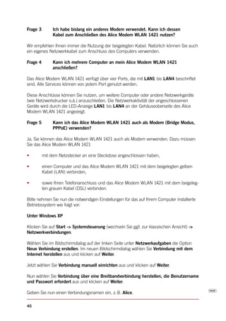 Frage 3        Ich habe bislang ein anderes Modem verwendet. Kann ich dessen
               Kabel zum Anschließen des Alice Modem WLAN 1421 nutzen?

Wir empfehlen Ihnen immer die Nutzung der beigelegten Kabel. Natürlich können Sie auch
ein eigenes Netzwerkkabel zum Anschluss des Computers verwenden.

Frage 4        Kann ich mehrere Computer an mein Alice Modem WLAN 1421
               anschließen?

Das Alice Modem WLAN 1421 verfügt über vier Ports, die mit LAN1 bis LAN4 beschriftet
sind. Alle Services können von jedem Port genutzt werden.

Diese Anschlüsse können Sie nutzen, um weitere Computer oder andere Netzwerkgeräte
(wie Netzwerkdrucker o.ä.) anzuschließen. Die Netzwerkaktivität der angeschlossenen
Geräte wird durch die LED-Anzeige LAN1 bis LAN4 an der Gehäuseoberseite des Alice
Modem WLAN 1421 angezeigt.

Frage 5        Kann ich das Alice Modem WLAN 1421 auch als Modem (Bridge Modus,
               PPPoE) verwenden?

Ja, Sie können das Alice Modem WLAN 1421 auch als Modem verwenden. Dazu müssen
Sie das Alice Modem WLAN 1421

•         mit dem Netzstecker an eine Steckdose angeschlossen haben,

•         einen Computer und das Alice Modem WLAN 1421 mit dem beigelegten gelben
          Kabel (LAN) verbinden,

•         sowie Ihren Telefonanschluss und das Alice Modem WLAN 1421 mit dem beigeleg-
          ten grauen Kabel (DSL) verbinden.

Bitte nehmen Sie nun die notwendigen Einstellungen für das auf Ihrem Computer installierte
Betriebssystem wie folgt vor:

Unter Windows XP

Klicken Sie auf Start -> Systemsteuerung (wechseln Sie ggf. zur klassischen Ansicht) ->
Netzwerkverbindungen.

Wählen Sie im Bildschirmdialog auf der linken Seite unter Netzwerkaufgaben die Option
Neue Verbindung erstellen. Im neuen Bildschirmdialog wählen Sie Verbindung mit dem
Internet herstellen aus und klicken auf Weiter.

Jetzt wählen Sie Verbindung manuell einrichten aus und klicken auf Weiter.

Nun wählen Sie Verbindung über eine Breitbandverbindung herstellen, die Benutzername
und Passwort erfordert aus und klicken auf Weiter.

Geben Sie nun einen Verbindungsnamen ein, z. B. Alice.

40
 