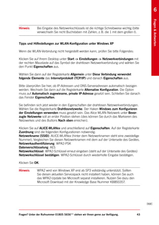 6




                                                                                                Fragen & Antworten
Hinweis       Bei Eingabe des Netzwerkschlüssels ist die richtige Schreibweise wichtig (bitte
              verwechseln Sie nicht Buchstaben mit Zahlen, z. B. die 1 mit dem großen I).


Tipps und Hilfestellungen zur WLAN-Konfiguration unter Windows XP

Wenn die WLAN-Verbindung nicht hergestellt werden kann, prüfen Sie bitte Folgendes:

Klicken Sie auf Ihrem Desktop unter Start -> Einstellungen -> Netzwerkverbindungen mit
der rechten Maustaste auf das Symbol der drahtlosen Netzwerkverbindung und wählen Sie
den Punkt Eigenschaften aus.

Wählen Sie dann auf der Registerkarte Allgemein unter Diese Verbindung verwendet
folgende Elemente das Internetprotokoll (TCP/IP) und danach Eigenschaften aus.

Bitte überprüfen Sie hier, ob IP-Adressen und DNS-Serveradressen automatisch bezogen
werden. Wechseln Sie dann auf die Registerkarte Alternative Konfiguration. Die Option
muss auf Automatisch zugewiesene, private IP-Adresse gesetzt sein. Schließen Sie danach
das Fenster Eigenschaften.

Sie befinden sich jetzt wieder in den Eigenschaften der drahtlosen Netzwerkverbindungen.
Wählen Sie die Registerkarte Drahtlosnetzwerke. Der Haken Windows zum Konfigurieren
der Einstellungen verwenden muss gesetzt sein. Das Alice WLAN-Netzwerk unter Bevor-
zugte Netzwerke soll an erster Position stehen (dies können Sie durch das Markieren des
Netzwerkes und des Buttons Nach oben erreichen).

Klicken Sie auf ALICE-WLANxx und anschließend auf Eigenschaften. Auf der Registerkarte
Zuordnung sind die folgenden Konfigurationen notwendig:
Netzwerkname [SSID]: ALICE-WLANxx (hinter dem Netzwerknamen steht eine zweistellige
Nummer); Vergleichen Sie diesen Netzwerknamen mit dem auf der Unterseite des Gerätes.
Netzwerkauthentifizierung: WPA2-PSK
Datenverschlüsselung: AES
Netzwerkschlüssel: WPA2-Schlüssel erneut eingeben (steht auf der Unterseite des Gerätes)
Netzwerkschlüssel bestätigen: WPA2-Schlüssel durch wiederholte Eingabe bestätigen.

Klicken Sie OK.

Hinweis       WPA2 wird von Windows XP erst ab SP3 vollständig unterstützt. Sollten
              Sie diesen aktuellen Servicepack nicht installiert haben, können Sie auch
              das WPA2-Update bei Microsoft separat installieren. Nutzen Sie dazu den
              Microsoft Download mit der Knowledge Base Nummer KB893357.




Fragen? Unter der Rufnummer 01805 5656** stehen wir Ihnen gerne zur Verfügung.             43
 