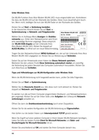 Unter Windows Vista

Die WLAN-Funktion Ihres Alice Modem WLAN 1421 muss eingeschaltet sein. Kontrollieren
Sie dazu die WLAN LED auf der Oberseite des Gerätes. Diese muss dauerhaft grün leuch-
ten. Wenn nicht, betätigen Sie kurz den WLAN-Taster an der Rückseite des Gerätes.

Klicken Sie auf Start -> Verbindung herstellen.
In der klassischen Ansicht klicken Sie auf Start ->
Systemsteuerung -> Netzwerk- und Freigabecenter.             Alice Modem WLAN 1421
                                                             Art. Nr.: 101333
                                                                                         Netzteil: 12VDC, 1A
Wählen Sie im Aufklapp-Menü Anzeigen die Drahtlos-           MAC-Adresse: 88252C531654
netzwerke aus. Hinter dem Netzwerknamen wird Ihnen
eine zweistellige Nummer angezeigt. Diese entspricht         Serial Number: 0101000001
der WLAN-SSID-Angabe auf der Unterseite Ihres                SSID: Alice-WLAN01
Alice Modem WLAN 1421. Klicken Sie doppelt auf               WPA2- Schlüssel:
ALICE-WLANxx. Es öffnet sich ein neuer Bildschirmdialog.     xxxx xxxx xxxx xxxx                Made In China




Tragen Sie den Netzwerkschlüssel (WPA2-Schlüssel) ein, der auf der Unterseite Ihres Alice
Modem WLAN 1421 angegeben ist. Klicken Sie zur Aktivierung auf Verbinden.

Setzen Sie auf der Hinweisseite einen Haken bei Dieses Netzwerk speichern.
Markieren Sie den unteren Punkt Diese Verbindung automatisch starten um zukünftig
die Verbindung bei jedem Neustart des Computers automatisch herzustellen. Klicken Sie
zum Abschluss auf Schließen.

Tipps und Hilfestellungen zur WLAN-Konfiguration unter Windows Vista

Wenn die WLAN-Verbindung nicht hergestellt werden kann, prüfen Sie bitte Folgendes:

Klicken Sie auf Start -> Systemsteuerung.

Wählen Sie die Klassische Ansicht aus, falls diese noch nicht aktiviert ist. Klicken Sie
doppelt auf Netzwerk- und Freigabecenter.

Es werden nun alle auf Ihrem Computer eingerichteten Breitband- und Netzwerkverbindun-
gen angezeigt. Klicken Sie auf der linken Seite unter Aufgaben den Unterpunkt Netzwerk-
verbindungen verwalten an.

Öffnen Sie dann die Drahtlosnetzwerkverbindung durch einen Doppelklick.

Klicken Sie für die weitere Konfiguration der WLAN-Verbindung auf Eigenschaften.

Hier dürfen nur die beiden Haken zum Internetprotokoll TCP/IP gesetzt werden.

Wenn Sie Zugriff auf einen weiteren Computer in Ihrem lokalen WLAN-Netzwerk benötigen,
haken Sie bitte die beiden Punkte Client für Microsoft-Netzwerke und Datei- und
Druckerfreigabe für Microsoft-Netzwerke mit an.

Klicken Sie anschließend auf OK und starten Sie Ihren Computer danach neu.

44
 