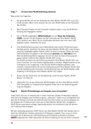 Frage 7        Ich kann keine WLAN-Verbindung aktivieren.

Bitte prüfen Sie Folgendes:

•	        D
          	 ie	grüne	WLAN	LED	auf	der	Oberseite	des	Alice	Modem	WLAN	1421	muss	dau-
          erhaft leuchten. Wenn nicht, drücken Sie kurz den WLAN-Taster an der Rückseite
          des Gerätes.

•	        W
          	 enn	Sie	eine	Firewall	auf	dem	Computer	installiert	haben,	muss	die	WLAN-Ver-
          bindung dort freigegeben werden.

•	        	 er	im	WLAN	eingetragene	WPA2-Schlüssel und der Name des Funknetzes
          D
          (SSID), müssen mit den Angaben auf der Unterseite des Alice Modem WLAN
          1421 identisch sein. Wenn Sie ein individuelles Kennwort bzw. eine neue SSID
          vergeben haben, verwenden Sie diese.

•	        E
          	 ine	WLAN-Verbindung	kann	durch	Betonwände	oder	andere	Hindernisse	beein-
          trächtigt werden. Verbinden Sie daher das Alice Modem WLAN 1421 unter Verwen-
          dung des beigelegten gelben Kabels (LAN) mit Ihrem Computer. Öffnen Sie einen
          Internet-Browser und geben in der Adresszeile alice.box oder 192.168.1.1 ein.
          Wird die Bedienoberfläche angezeigt, können Sie über die feste Verbindung des
          gelben Kabels (LAN) Ihr Alice Modem WLAN 1421 nutzen.
          Für WLAN verringern Sie die Entfernung zwischen Alice Modem WLAN 1421 und
          Ihrem Computer, um eine bessere Signalqualität zu erhalten. Möglicherweise ist das
          Funksignal in der Umgebung, in der Sie das WLAN-Endgerät betreiben, sehr
          schwach. Experimentieren Sie mit der Positionierung des Alice Modem WLAN 1421
          und der Aufstellung des Computers. Die WLAN-Karte bzw. der WLAN-Adapter sollte
          möglichst in Richtung des Alice Modem WLAN 1421 zeigen.

•	        Ä
          	 ndern	Sie	den	Kanal	bzw.	die	Sendeleistung.	Lesen	Sie	dazu	Kapitel	„WLAN	
          Modus“ auf Seite 25.

•	        Ü
          	 berprüfen	Sie,	ob	der	verwendete	WLAN-Adapter	mit	dem	Alice	Modem	WLAN	
          1421 kompatibel ist. Entsprechende Angaben finden Sie in der Bedienungsanlei-
          tung des Adapters.

Frage 8        Welche IP-Einstellungen am Computer muss ich beachten?

Jedes Gerät, das sich im Internet oder in einem Heimnetz (lokales IP-Netzwerk) befindet,
wird durch die Vergabe einer IP-Adresse genau „adressiert“. Dabei muss sichergestellt sein,
dass die IP-Adresse innerhalb des Internets oder des Heimnetzes nur einmal vergeben ist.
Die Vergabe der IP-Adresse kann über den im Alice Modem WLAN 1421 verfügbaren
DHCP-Server automatisch erfolgen (werkseitig aktiviert und empfohlen) oder Sie können
die IP-Adresse fest einstellen.

Mit dem werkseitig aktivierten DHCP-Server des Alice Modem WLAN 1421 werden den im
Heimnetz befindlichen Geräten automatisch IP-Adressen zugeteilt. Dazu muss an Ihrem
Computer die IP-Adresse der LAN-Verbindung auf IP-Adresse automatisch beziehen
(DHCP) eingestellt sein. Bitte überprüfen Sie diese Einstellung für das auf Ihrem Computer

46
 