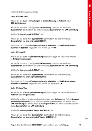 6
installierte Betriebssystem wie folgt:




                                                                                               Fragen & Antworten
Unter Windows 2000

Klicken Sie auf Start -> Einstellungen -> Systemsteuerung -> Netzwerk- und
DFÜ-Verbindungen.

Klicken Sie doppelt auf das Symbol LAN-Verbindung und dann auf den Button
Eigenschaften. Es öffnet sich der Bildschirmdialog Eigenschaften von LAN-Verbindung.

Wählen Sie Internetprotokoll (TCP/IP) aus.

Klicken Sie auf den Button Eigenschaften. Es öffnet sich der Bildschirmdialog
Eigenschaften von Internetprotokoll (TCP/IP).

Es müssen die Optionen IP-Adresse automatisch beziehen und DNS-Serveradresse
automatisch beziehen ausgewählt sein. Klicken Sie auf OK.

Unter Windows XP

Klicken Sie auf Start -> Systemsteuerung (wechseln Sie ggf. zur klassischen Ansicht)
-> Netzwerkverbindungen.

Klicken Sie doppelt auf das Symbol LAN-Verbindung und dann auf den Button
Eigenschaften. Es öffnet sich der Bildschirmdialog Eigenschaften von LAN-Verbindung.

Wählen Sie Internetprotokoll (TCP/IP) aus.

Klicken Sie auf den Button Eigenschaften. Es öffnet sich der Bildschirmdialog
Eigenschaften von Internetprotokoll (TCP/IP).

Es müssen die Optionen IP-Adresse automatisch beziehen und DNS-Serveradresse
automatisch beziehen ausgewählt sein. Klicken Sie den Button OK.

Unter Windows Vista

Klicken Sie auf Start -> Systemsteuerung (wechseln Sie ggf. zur klassischen Ansicht) ->
Netzwerk- und Freigabecenter.

Wählen Sie im Bildschirmdialog auf der linken Seite unter Aufgaben die Option Netzwerk-
verbindungen verwalten. Im neuen Bildschirmdialog Doppelklicken Sie auf das Symbol
LAN-Verbindung und dann auf den Button Eigenschaften. Es öffnet sich der Bildschirm-
dialog Eigenschaften von LAN-Verbindung.

Wählen Sie Internetprotokoll Version 4 (TCP/IPv4) aus.

Klicken Sie auf den Button Eigenschaften. Es öffnet sich der Bildschirmdialog
Eigenschaften von Internetprotokoll Version 4 (TCP/IPv4).



Fragen? Unter der Rufnummer 01805 5656** stehen wir Ihnen gerne zur Verfügung.            47
 