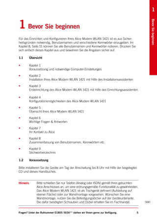 1


1 Bevor Sie beginnen




                                                                                                Bevor Sie beginnen
Für das Einrichten und Konfigurieren Ihres Alice Modem WLAN 1421 ist es aus Sicher-
heitsgründen notwendig, Benutzernamen und verschiedene Kennwörter einzugeben. Im
Kapitel 8, Seite 51 können Sie alle Benutzernamen und Kennwörter notieren. Drucken Sie
sich einfach dieses Kapitel aus und bewahren Sie die Angaben sicher auf.

1.1       Übersicht

•         Kapitel 1
          Voraussetzung und notwendige Computer-Einstellungen

•         Kapitel 2
          Installation Ihres Alice Modem WLAN 1421 mit Hilfe des Installationsassistenten

•         Kapitel 3
          Ersteinrichtung des Alice Modem WLAN 1421 mit Hilfe des Einrichtungsassistenten

•         Kapitel 4
          Konfigurationsmöglichkeiten des Alice Modem WLAN 1421

•         Kapitel 5
          Übersicht Ihres Alice Modem WLAN 1421

•         Kapitel 6
          Wichtige Fragen & Antworten

•         Kapitel 7
          Ihr Kontakt zu Alice

•         Kapitel 8
          Zusammenfassung von Benutzernamen, Kennwörtern etc.

•         Kapitel 9
          Stichwortverzeichnis

1.2       Voraussetzung

Bitte installieren Sie die Geräte am Tag der Anschaltung bis 8 Uhr mit Hilfe der beigelegten
CD und dieses Handbuches.


Hinweis        Bitte schließen Sie nur Telefon (Analog oder ISDN) gemäß Ihres gebuchten
               Alice-Anschlusses an, um eine ordnungsgemäße Funktionalität zu gewährleisten.
               Das Alice Modem WLAN 1421 ist als Tischgerät definiert (Aufstellung auf
               ebener Fläche) oder zur Wandmontage vorgesehen. Wünschen Sie eine
               Wandmontage, nutzen Sie die Befestigungslöcher auf der Geräteunterseite.
               Die dafür benötigten Schrauben und Dübel erhalten Sie im Fachhandel.


Fragen? Unter der Rufnummer 01805 5656** stehen wir Ihnen gerne zur Verfügung.              5
 