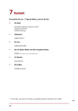 7 Kontakt
So erreichen Sie uns - 7 Tage die Woche, rund um die Uhr:

•      Per Brief:

       HanseNet Telekommunikation GmbH
       Postfach 60 09 40
       22209 Hamburg

•      Telefonisch:

       01805 56 56**

•      Per Fax:

       01805 88 00 88**

•      Nur für Option Mobile und Alice Complete Kunden:

       55656 (14 Cent/Min. aus dem Alice Mobil-Netz)

•      Im Internet:

       www.alice.de

•      Per E-Mail:

       info@alice-dsl.de




** 14 Ct./Min. aus dem dt. Festnetz, aus Mobilfunknetzen höchstens 42 Ct./Min.



50
 