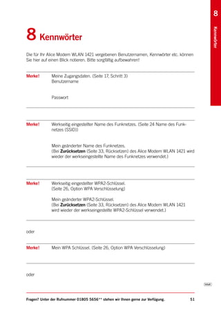 8


8 Kennwörter




                                                                                            Kennwörter
Die für Ihr Alice Modem WLAN 1421 vergebenen Benutzernamen, Kennwörter etc. können
Sie hier auf einen Blick notieren. Bitte sorgfältig aufbewahren!


Merke!        Meine Zugangsdaten. (Seite 17, Schritt 3)
              Benutzername


              Passwort




Merke!        Werkseitig eingestellter Name des Funknetzes. (Seite 24 Name des Funk-
              netzes (SSID))


              Mein geänderter Name des Funknetzes.
              (Bei Zurücksetzen (Seite 33, Rücksetzen) des Alice Modem WLAN 1421 wird
              wieder der werkseingestellte Name des Funknetzes verwendet.)




Merke!        Werkseitig eingestellter WPA2-Schlüssel.
              (Seite 26, Option WPA Verschlüsselung)

              Mein geänderter WPA2-Schlüssel.
              (Bei Zurücksetzen (Seite 33, Rücksetzen) des Alice Modem WLAN 1421
              wird wieder der werkseingestellte WPA2-Schlüssel verwendet.)



oder


Merke!        Mein WPA Schlüssel. (Seite 26, Option WPA Verschlüsselung)




oder




Fragen? Unter der Rufnummer 01805 5656** stehen wir Ihnen gerne zur Verfügung.         51
 