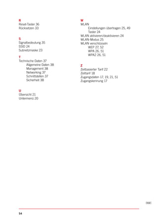 R                          W
Reset-Taster 36            WLAN
Rücksetzen 33                  Einstellungen übertragen 25, 49
                               Taster 24
                           WLAN aktivieren/deaktivieren 24
S                          WLAN-Modus 25
Signalbedeutung 35         WLAN verschlüsseln
SSID 24                        WEP 27, 52
Subnetzmaske 23                WPA 26, 51
                               WPA2 26, 51
T
Technische Daten 37
     Allgemeine Daten 38   Z
     Management 38         Zeitbasierter Tarif 22
     Networking 37         Zeittarif 18
     Schnittstellen 37     Zugangsdaten 17, 19, 21, 51
     Sicherheit 38         Zugangskennung 17


U
Übersicht 21
Untermenü 20




54
 