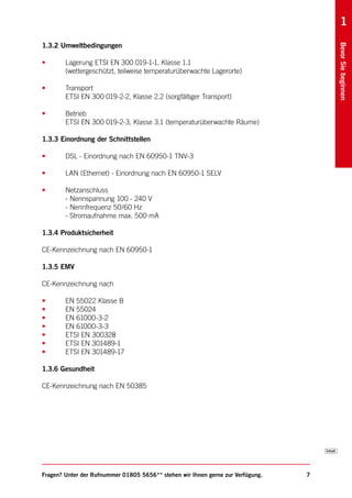 1
1.3.2 Umweltbedingungen




                                                                                     Bevor Sie beginnen
•       Lagerung ETSI EN 300 019-1-1, Klasse 1.1
        (wettergeschützt, teilweise temperaturüberwachte Lagerorte)

•       Transport
        ETSI EN 300 019-2-2, Klasse 2.2 (sorgfältiger Transport)

•       Betrieb
        ETSI EN 300 019-2-3, Klasse 3.1 (temperaturüberwachte Räume)

1.3.3 Einordnung der Schnittstellen

•       DSL - Einordnung nach EN 60950-1 TNV-3

•       LAN (Ethernet) - Einordnung nach EN 60950-1 SELV

•       Netzanschluss
        - Nennspannung 100 - 240 V
        - Nennfrequenz 50/60 Hz
        - Stromaufnahme max. 500 mA

1.3.4 Produktsicherheit

CE-Kennzeichnung nach EN 60950-1

1.3.5 EMV

CE-Kennzeichnung nach

•       EN 55022 Klasse B
•       EN 55024
•       EN 61000-3-2
•       EN 61000-3-3
•       ETSI EN 300328
•       ETSI EN 301489-1
•       ETSI EN 301489-17

1.3.6 Gesundheit

CE-Kennzeichnung nach EN 50385




Fragen? Unter der Rufnummer 01805 5656** stehen wir Ihnen gerne zur Verfügung.   7
 