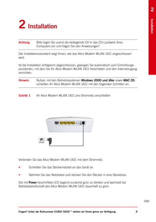 2


2 Installation




                                                                                             Installation
Achtung        Bitte legen Sie zuerst die beiliegende CD in das CD-Laufwerk Ihres
               Computers ein und folgen Sie den Anweisungen!

Der Installationsassistent zeigt Ihnen, wie das Alice Modem WLAN 1421 angeschlossen
wird.

Ist die Installation erfolgreich abgeschlossen, gelangen Sie automatisch zum Einrichtungs-
assistenten, mit dem Sie Ihr Alice Modem WLAN 1421 freischalten und den Internetzugang
einrichten.

Hinweis        Nutzer, mit den Betriebssystemen Windows 2000 und älter sowie MAC OS
               schließen Ihr Alice Modem WLAN 1421 mit den folgenden Schritten an.


Schritt 1      Ihr Alice Modem WLAN 1421 ans Stromnetz anschließen




Verbinden Sie das Alice Modem WLAN 1421 mit dem Stromnetz.

•         Schließen Sie das Steckernetzteil an das Gerät an.

•         Nehmen Sie das Netzkabel und stecken Sie den Stecker in eine Steckdose.

Die mit Power beschriftete LED beginnt zunächst grün zu blinken und wechselt bei
Betriebsbereitschaft des Alice Modem WLAN 1421 dauerhaft zu grün.




Fragen? Unter der Rufnummer 01805 5656** stehen wir Ihnen gerne zur Verfügung.           9
 