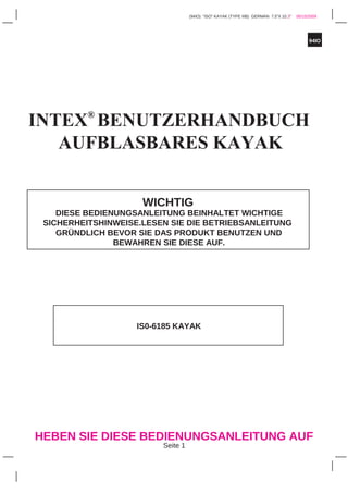 94IO
(94IO) "ISO" KAYAK (TYPE IIIB) GERMAN 7.5”X 10.3” 05/15/2009
HEBEN SIE DIESE BEDIENUNGSANLEITUNG AUF
Seite 1
INTEX®
BENUTZERHANDBUCH
AUFBLASBARES KAYAK
WICHTIG
DIESE BEDIENUNGSANLEITUNG BEINHALTET WICHTIGE
SICHERHEITSHINWEISE.LESEN SIE DIE BETRIEBSANLEITUNG
GRÜNDLICH BEVOR SIE DAS PRODUKT BENUTZEN UND
BEWAHREN SIE DIESE AUF.
IS0-6185 KAYAK
 