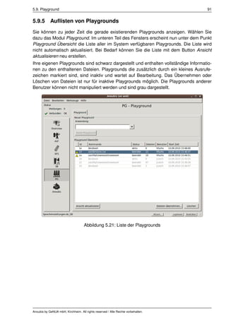 5.9. Playground                                                                      91


5.9.5       Auﬂisten von Playgrounds
Sie können zu jeder Zeit die gerade existierenden Playgrounds anzeigen. Wählen Sie
dazu das Modul Playground. Im unteren Teil des Fensters erscheint nun unter dem Punkt
Playground Übersicht die Liste aller im System verfügbaren Playgrounds. Die Liste wird
nicht automatisch aktualisiert. Bei Bedarf können Sie die Liste mit dem Button Ansicht
aktualisieren neu erstellen.
Ihre eigenen Playgrounds sind schwarz dargestellt und enthalten vollständige Informatio-
nen zu den enthaltenen Dateien. Playgrounds die zusätzlich durch ein kleines Ausrufe-
zeichen markiert sind, sind inaktiv und wartet auf Bearbeitung. Das Übernehmen oder
Löschen von Dateien ist nur für inaktive Playgrounds möglich. Die Playgrounds anderer
Benutzer können nicht manipuliert werden und sind grau dargestellt.




                                    Abbildung 5.21: Liste der Playgrounds




Anoubis by GeNUA mbH, Kirchheim. All rights reserved / Alle Rechte vorbehalten.
 