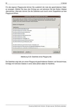 92                                                                                                   5. Betrieb


Für alle eigenen Playgrounds können Sie zusätzlich die Liste der geschriebenen Datei-
en anzeigen. Wählen Sie dazu den Eintrag aus und aktivieren Sie den Button Dateien
übernehmen. Alternativ können Sie die Dateiliste auch durch einen Doppelklick auf den
Playground öffnen.




                     Abbildung 5.22: Dateiliste eines Playgrounds


Die Dateiliste zeigt alle von einem Playground geschriebenen Dateien und Verzeichnisse.
Einträge mit mehreren Dateien in einer Zeile stehen dabei für Hardlinks.




                                 Anoubis by GeNUA mbH, Kirchheim. All rights reserved / Alle Rechte vorbehalten.
 