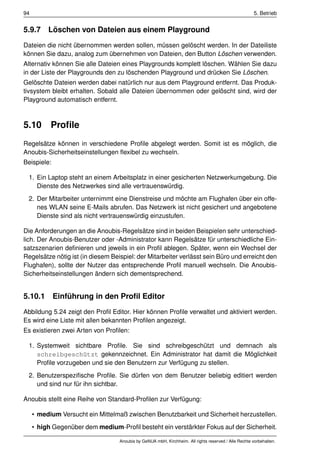 94                                                                                                     5. Betrieb


5.9.7 Löschen von Dateien aus einem Playground
Dateien die nicht übernommen werden sollen, müssen gelöscht werden. In der Dateiliste
können Sie dazu, analog zum übernehmen von Dateien, den Button Löschen verwenden.
Alternativ können Sie alle Dateien eines Playgrounds komplett löschen. Wählen Sie dazu
in der Liste der Playgrounds den zu löschenden Playground und drücken Sie Löschen.
Gelöschte Dateien werden dabei natürlich nur aus dem Playground entfernt. Das Produk-
tivsystem bleibt erhalten. Sobald alle Dateien übernommen oder gelöscht sind, wird der
Playground automatisch entfernt.



5.10       Proﬁle
Regelsätze können in verschiedene Proﬁle abgelegt werden. Somit ist es möglich, die
Anoubis-Sicherheitseinstellungen ﬂexibel zu wechseln.
Beispiele:

 1. Ein Laptop steht an einem Arbeitsplatz in einer gesicherten Netzwerkumgebung. Die
    Dienste des Netzwerkes sind alle vertrauenswürdig.
 2. Der Mitarbeiter unternimmt eine Dienstreise und möchte am Flughafen über ein offe-
    nes WLAN seine E-Mails abrufen. Das Netzwerk ist nicht gesichert und angebotene
    Dienste sind als nicht vertrauenswürdig einzustufen.

Die Anforderungen an die Anoubis-Regelsätze sind in beiden Beispielen sehr unterschied-
lich. Der Anoubis-Benutzer oder -Administrator kann Regelsätze für unterschiedliche Ein-
satzszenarien deﬁnieren und jeweils in ein Proﬁl ablegen. Später, wenn ein Wechsel der
Regelsätze nötig ist (in diesem Beispiel: der Mitarbeiter verlässt sein Büro und erreicht den
Flughafen), sollte der Nutzer das entsprechende Proﬁl manuell wechseln. Die Anoubis-
Sicherheitseinstellungen ändern sich dementsprechend.


5.10.1 Einführung in den Proﬁl Editor
Abbildung 5.24 zeigt den Proﬁl Editor. Hier können Proﬁle verwaltet und aktiviert werden.
Es wird eine Liste mit allen bekannten Proﬁlen angezeigt.
Es existieren zwei Arten von Proﬁlen:

 1. Systemweit sichtbare Proﬁle. Sie sind schreibgeschützt und demnach als
    schreibgeschützt gekennzeichnet. Ein Administrator hat damit die Möglichkeit
    Proﬁle vorzugeben und sie den Benutzern zur Verfügung zu stellen.
 2. Benutzerspeziﬁsche Proﬁle. Sie dürfen von dem Benutzer beliebig editiert werden
    und sind nur für ihn sichtbar.

Anoubis stellt eine Reihe von Standard-Proﬁlen zur Verfügung:

     • medium Versucht ein Mittelmaß zwischen Benutzbarkeit und Sicherheit herzustellen.
     • high Gegenüber dem medium-Proﬁl besteht ein verstärkter Fokus auf der Sicherheit.

                                   Anoubis by GeNUA mbH, Kirchheim. All rights reserved / Alle Rechte vorbehalten.
 