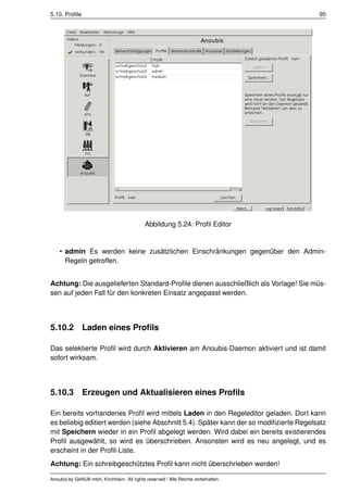 5.10. Proﬁle                                                                            95




                                            Abbildung 5.24: Proﬁl Editor


    • admin Es werden keine zusätzlichen Einschränkungen gegenüber den Admin-
      Regeln getroffen.


Achtung: Die ausgelieferten Standard-Proﬁle dienen ausschließlich als Vorlage! Sie müs-
sen auf jeden Fall für den konkreten Einsatz angepasst werden.




5.10.2         Laden eines Proﬁls

Das selektierte Proﬁl wird durch Aktivieren am Anoubis-Daemon aktiviert und ist damit
sofort wirksam.




5.10.3         Erzeugen und Aktualisieren eines Proﬁls

Ein bereits vorhandenes Proﬁl wird mittels Laden in den Regeleditor geladen. Dort kann
es beliebig editiert werden (siehe Abschnitt 5.4). Später kann der so modiﬁzierte Regelsatz
mit Speichern wieder in ein Proﬁl abgelegt werden. Wird dabei ein bereits existierendes
Proﬁl ausgewählt, so wird es überschrieben. Ansonsten wird es neu angelegt, und es
erscheint in der Proﬁl-Liste.
Achtung: Ein schreibgeschütztes Proﬁl kann nicht überschrieben werden!

Anoubis by GeNUA mbH, Kirchheim. All rights reserved / Alle Rechte vorbehalten.
 