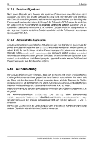 98                                                                                                    5. Betrieb


5.12.1 Benutzer-Signaturen
Nach einem Upgrade kann Anoubis die signierten Prüfsummen eines Benutzers nicht
anpassen, da hierfür der private Schlüssel benötigt wird. Der Benutzer wird allerdings
von Xanoubis darauf hingewiesen, welche von ihm signierten Dateien von dem Upgrade-
Prozess verändert wurden (siehe Abbildung 3.9). Er kann im SFS-Browser die veränder-
ten Dateien mit der Ansicht Durch ein Upgrade veränderte Dateien auswählen und ak-
tualisieren. Details sind im Abschnitt 5.14 zu ﬁnden. Darüber hinaus ist sfssig ebenfalls in
der Lage, vom Upgrade veränderte Dateien aufzulisten und die Prüfsummen anzupassen
(siehe Abschnitt 4.1.2).


5.12.2 Administrator-Signaturen
Anoubis unterstützt ein automatisches Aktualisieren von root-Signaturen. Dazu muss der
private Schlüssel von root über den rootkey-Parameter konﬁguriert werden (siehe Ab-
schnitt 4.9.2). Ist der Schlüssel mit einer Passphrase geschützt, dann muss sie vor dem
Upgrade mittels anoubisctl passphrase zur Verfügung gestellt werden. anoubisd
verwendet den entschlüsselten, privaten Schlüssel, um existiernde root-Signaturen auto-
matisch zu aktualisieren. Nach Beendigung der Upgrade-Prozedur werden Schlüssel und
Passphrase wieder aus dem Speicher entfernt.



5.13     Authorisierung
Der Anoubis-Daemon kann verlangen, dass sich die Clients mit einem kryptograﬁschen
Challenge-Response-Verfahren gegenüber dem Daemon authorisieren. Nur wenn sich
der Client mit dem korrekten Schlüssel ausweisen kann, wird der Daemon die Verbin-
dung akzeptieren. Ob der Daemon eine Client-Authorisierung verlangt, wird global für den
Daemon-Prozess konﬁguriert. Details sind im Abschnitt 4.9.3 zu ﬁnden.
Das für die Verbindung benutzte Schlüsselpaar wird in den SFS-Optionen (Abschnitt 5.7.4)
eingestellt.
Die Kommandozeilentools anoubisctl und sfssig lesen standardmäßig
$HOME/.xanoubis/default.crt (Zertiﬁkat) und $HOME/.xanoubis/default.key
(privater Schlüssel). Ein anderes Schlüsselpaar läßt sich mit den Optionen -c und -k
einstellen.
Der Anoubis-Daemon lehnt die Verbindung ab, wenn er eine Client-Authorisierung verlangt
und der Client kein oder ein falsches Zertiﬁkat verwendet.




                                  Anoubis by GeNUA mbH, Kirchheim. All rights reserved / Alle Rechte vorbehalten.
 