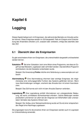 Kapitel 6

Logging

Dieses Kapitel befasst sich mit Ereignissen, die während des Betriebs von Anoubis auftre-
ten können. Diese Ereignisse werden im GUI dargestellt. Falls ein Ereignis eine Entschei-
dung des Anwenders erfordert (z.B. zulassen oder verbieten), erfolgt dies ebenfalls über
das GUI.



6.1     Übersicht über die Ereignisarten

Es gibt verschiedene Arten von Ereignissen, die unterschiedlich dargestellt und bearbeitet
werden können.

Eskalation       Bei einer Eskalation, kann eine Aktion eines Programms, wie etwa ein Zu-
    griff auf das Netzwerk, zugelassen oder verhindert werden. Das betroffene Programm
    wird blockiert, bis die Eskalation entschieden wurde.
      Beispiel: Die Anwendung Firefox möchte eine Verbindung zu www.example.com auf-
      bauen.

Alarmmeldung      Eine Alarmmeldung informiert über wichtige Ereignisse, die mögli-
    cherweise eine ordnungsgemäße Funktion des Systems gefährden können. Wenn
    neue Alarmmeldungen vorliegen, erscheint das Anoubis-Icon mit einem Ausrufezei-
    chen.
      Beispiel: Das GUI konnte sich nicht mit dem Anoubis-Daemon verbinden.

Logmeldung        Eine Logmeldung enthält Informationen von untergeordneter Bedeu-
   tung, die keine unmittelbare Aufmerksamkeit erfordern. Solche Meldungen werden
   protokolliert und können vor allem bei der Diagnose von fehlerhaftem oder unerwar-
   tetem Verhalten des Systems hilfreich sein.
      Beispiel: Der Aufbau einer Netzwerkverbindung wurde auf Grund einer entsprechen-
      den Regel ohne Nachfrage zugelassen.

Die angezeigten Icons für die einzelnen Arten von Ereignissen werden auch im Logviewer
zur Unterscheidung verwendet.
 