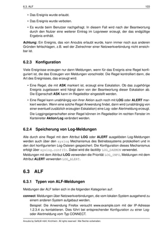 6.3. ALF                                                                               103


    • Das Ereignis wurde erlaubt.
    • Das Ereignis wurde verboten.
    • Es wurde beim Benutzer nachgefragt. In diesem Fall wird nach der Beantwortung
      durch den Nutzer eine weiterer Eintrag im Logviewer erzeugt, der das endgültige
      Ergebnis enthält.

Achtung: Ein Ereignis, das von Anoubis erlaubt wurde, kann immer noch aus anderen
Gründen fehlschlagen, z.B. weil der Zielrechner einer Netzwerkverbindung nicht erreich-
bar ist.


6.2.3 Konﬁguration
Viele Ereignisse erzeugen nur dann Meldungen, wenn für das Ereignis eine Regel konﬁ-
guriert ist, die das Erzeugen von Meldungen vorschreibt. Die Regel kontrolliert dann, die
Art des Ereignisses, das erzeugt wird.

    • Eine Regel, die mit ASK markiert ist, erzeugt eine Eskalation. Ob das zugehörige
      Ereignis zugelassen wird hängt dann von der Beantwortung dieser Eskalation ab.
      Die Eigenschaft ASK kann im Regeleditor eingestellt werden.
    • Eine Regel kann unabhängig von ihrer Aktion auch noch mit LOG oder ALERT mar-
      kiert werden. Wenn eine solche Regel Anwendung ﬁndet, dann wird (unabhängig von
      einer eventuell zusätzlich erzeugten Eskalation) eine Log- oder Alertmeldung erzeugt.
      Die Loggingeigenschaften einer Regel können im Regeleditor im rechten Fenster im
      Karteireiter Aktion/Log verändert werden.


6.2.4 Speicherung von Log-Meldungen
Alle durch eine Regel mit dem Attribut LOG oder ALERT ausgelösten Log-Meldungen
werden auch über den syslog Mechanismus des Betriebssystems protokolliert und in
den dort konﬁgurierten Log-Dateien gespeichert. Die Konﬁguration dieses Mechanismus
erfolgt über syslog.conf(5). Dabei wird die facitility LOG_DAEMON verwendet.
Meldungen mit dem Attribut LOG verwenden die Priorität LOG_INFO, Meldungen mit dem
Attribut ALERT verwenden LOG_ALERT.



6.3        ALF

6.3.1 Typen von ALF-Meldungen
Meldungen der ALF teilen sich in die folgenden Kategorien auf:

connect Meldungen über Netzwerkverbindungen, die vom lokalen System ausgehend zu
   einem anderen System aufgebaut werden.
      Beispiel: Die Anwendung Firefox versucht www.example.com mit der IP-Adresse
      1.2.3.4 zu kontaktieren. Dies führt bei entsprechender Konﬁguration zu einer Log-
      oder Alertmeldung vom Typ CONNECT.

Anoubis by GeNUA mbH, Kirchheim. All rights reserved / Alle Rechte vorbehalten.
 
