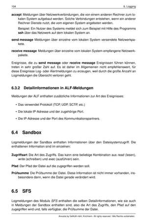 104                                                                                                 6. Logging


accept Meldungen über Netzwerkverbindungen, die von einem anderen Rechner zum lo-
    kalen System aufgebaut werden. Solche Verbindungen entstehen, wenn ein anderer
    Rechner Dienste nutzt, die vom eigenen System angeboten werden.
      Beispiel: Ein Nutzer des Systems meldet sich zum Beispiel mit Hilfe des Programms
      ssh über das Netzwerk auf dem lokalen System an.

send message Meldungen über einzelne vom lokalen System versendete Netzwerkpa-
    kete.

receive message Meldungen über einzelne vom lokalen System empfangene Netzwerk-
    pakete.

Ereignisse, die zu send message oder receive message Ereignissen führen können,
treten in sehr großer Zahl auf. Es ist daher im Allgemeinen nicht empfehlenswert, für
diese Ereignisse Log- oder Alertmeldungen zu erzeugen, weil durch die große Anzahl an
Logmeldungen die Übersicht verloren geht.



6.3.2 Detailinformationen in ALF-Meldungen

Meldungen der ALF enthalten zusätzliche Informationen zur Art des Ereignisses:

  • Das verwendet Protokoll (TCP, UDP, SCTP, etc.)

  • Die lokale IP-Adresse und der zugehörige Port.

  • Die IP-Adresse und der Port des Kommunikationspartners.



6.4     Sandbox

Logmeldungen der Sandbox enthalten Informationen über den Dateisystemzugriff. Die
enthaltenen Information sind im einzelnen:

Zugriffsart Die Art des Zugriffs. Das kann eine beliebige Kombination aus read (lesen),
    write (schreiben) und exec (ausführen) sein.

Pfad Der Pfad der Datei auf die zugegriffen werden soll.

Prüfsumme Die Prüfsumme der Datei. Diese Information ist nicht immer vorhanden, ins-
    besondere dann, wenn die Datei gerade verändert wird.



6.5     SFS

Logmeldungen des Moduls SFS enthalten die selben Detailinformationen, wie sie auch
in Meldungen der Sandbox enthalten sind, also die Art des Zugriffs, den Pfad auf den
zugegriffen wird und, falls verfügbar, die Prüfsumme der Datei.

                                 Anoubis by GeNUA mbH, Kirchheim. All rights reserved / Alle Rechte vorbehalten.
 