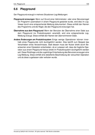6.6. Playground                                                                    105


6.6        Playground
Der Playground erzeugt in mehrere Situationen Log-Meldungen:

Playground erzwungen Wenn auf Grund einer Administrator- oder einer Benutzerregel
    ein Programm automatisch in einem Playground gestartet wurde, wird dies im Log-
    Viewer durch eine entsprechende Meldung dokumentiert. Diese enthält den Namen
    des Programms und die Regel, die den Playground erzwungen hat.
Übernahme aus dem Playground Wenn der Benutzer die Übernahme einer Datei aus
   dem Playground ins Produktivsystem veranlaßt, wird eine entsprechende Log-
   Meldung erzeugt. Diese enthält den Namen der übernommenen Datei.
Andere Änderungen am Produktivsystem Einige wenige Operationen können inner-
   halb eines Playgrounds nicht durchgeführt werden. Dies betrifft zum Beispiel das
   Verschieben eines Verzeichnisses. Statt dessen muss der Nutzer direkt durch Be-
   antworten einer Eskalation entscheiden, ob er zulassen will, dass die fragliche Ope-
   ration aus einem Playground heraus direkt im Produktivsystem durchgeführt werden
   soll. Diese Rückfrage und die zugehörige Entscheidung des Benutzers erzeugen eine
   Log-Meldung. Diese enthält eine detaillierte Beschreibung der versuchten Operation
   und ob diese zugelassen oder verboten wurde.




Anoubis by GeNUA mbH, Kirchheim. All rights reserved / Alle Rechte vorbehalten.
 