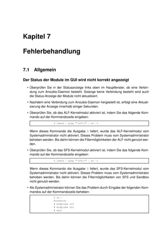 Kapitel 7

Fehlerbehandlung

7.1      Allgemein

Der Status der Module im GUI wird nicht korrekt angezeigt
  • Überprüfen Sie in der Statusanzeige links oben im Hauptfenster, ob eine Verbin-
    dung zum Anoubis-Daemon besteht. Solange keine Verbindung besteht wird auch
    die Status-Anzeige der Module nicht aktualisiert.
  • Nachdem eine Verbindung zum Anoubis-Daemon hergestellt ist, erfolgt eine Aktuali-
    sierung der Anzeige innerhalb einiger Sekunden.
  • Überprüfen Sie, ob das ALF-Kernelmodul aktiviert ist, indem Sie das folgende Kom-
    mando auf der Kommandozeile eingeben:
                      $ lsmod | grep "^alf>" | wc -l


      Wenn dieses Kommando die Ausgabe 0 liefert, wurde das ALF-Kernelmodul vom
      Systemadministrator nicht aktiviert. Dieses Problem muss vom Systemadministrator
      behoben werden. Bis dahin können die Filtermöglichkeiten der ALF nicht genutzt wer-
      den.
  • Überprüfen Sie, ob das SFS-Kernelmodul aktiviert ist, indem Sie das folgende Kom-
    mando auf der Kommandozeile eingeben:
                      $ lsmod | grep "^sfs>" | wc -l


      Wenn dieses Kommando die Ausgabe 0 liefert, wurde das SFS-Kernelmodul vom
      Systemadministrator nicht aktiviert. Dieses Problem muss vom Systemadministrator
      behoben werden. Bis dahin können die Filtermöglichkeiten von SFS und Sandbox
      nicht genutzt werden.
  • Als Systemadministrator können Sie das Problem durch Eingabe der folgenden Kom-
    mandos auf der Kommandozeile beheben:
                      $ su -
                      Password:
                      # modprobe alf
                      # modprobe sfs
                      # exit
 