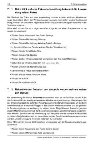 110                                                                                     7. Fehlerbehandlung


7.1.1 Beim Klick auf eine Eskalationsmeldung bekommt die Anwen-
      dung keinen Fokus
Der Wechsel des Fokus von einer Anwendung zu einer anderen wird vom Windowma-
nager kontrolliert. Wenn der Windowmanager xanoubis nicht sofort in den Vordergrund
bringt, können Sie dies in der Regel durch einen Klick auf den Eintrag von xanoubis in der
Taskleiste erreichen.
Unter KDE können Sie auch folgendermaßen vorgehen, um einen Fokuswechsel zu xa-
noubis zu erzwingen:

   • Wählen Sie im Hauptmenü den Punkt Settings
   • Wählen Sie den Menüeintrag Desktop
   • Wählen Sie den Menüeintrag Window-Speciﬁc Settings
   • In dem sich öffnenden Fenster wählen Sie den Tab Advanced
   • Wählen Sie die Schaltﬂäche New
   • Wählen Sie den Tab Window
   • Wählen Sie bei Window class statt Unimporant den Typ Exact Match aus.
   • Geben Sie als Window class den Text xanoubis ein.
   • Wählen Sie den Tab Workarounds aus.
   • Selektieren Sie Focus steeling prevention
   • Wählen Sie als Werte Force und None.
   • Klicken Sie auf OK
   • Klicken Sie nochmals of OK


7.1.2 Bei aktiviertem Autostart von xanoubis werden mehrere Instan-
      zen erzeugt
Bei Verwendung der Option Autostart von xanoubis kann es zu Konﬂikten mit der Auto-
startfunktionalität des jeweilig verwendeten Windowmanagers kommen. Hierbei speichert
der Windowmanager die laufenden Anwendungen einer Benutzersitzung ab, um sie beim
wiederholten bzw. erneuten Einloggen in das System wiederherzustellen und die gewohn-
te Arbeitsumgebung zur Verfügung zu stellen. In der Regel können Anwendungen von
diesem Mechanismus innerhalb der Sessionverwaltung des Windowmanagers ausgenom-
men werden. Sollte es bei der Verwendung von xanoubis und der Autostartfunktionalität
zu diesem Verhalten kommen, so muss diese von der Sessionverwaltung ausgenommen
werden, um die Erzeugung mehrerer Instanzen zu vermeiden.
Unter KDE können Sie wie folgt vorgehen, um xanoubis von der Sessionverwaltung aus-
zunehmen:

   • Wählen Sie im Hauptmenü den Punkt Control Center
   • Wählen Sie den Menüeintrag KDE Components

                                  Anoubis by GeNUA mbH, Kirchheim. All rights reserved / Alle Rechte vorbehalten.
 