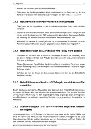 7.1. Allgemein                                                                          111


    • Wählen Sie den Menüeintrag Session Manager

    • Selektieren Sie das Eingabefeld im Bereich Advanced mit der Beschreibung Applica-
      tions to be excluded from sessions: aus und tragen Sie den Text xanoubis ein.


7.1.3 Bei Aktivieren einer Policy wird ein Fehler gemeldet

    • Überprüfen Sie, im Regeleditor, ob die aktuell dort angezeigte Policy tatsächlich feh-
      lerfrei ist.

    • Wenn Sie beim Anoubis-Daemon einen Schlüssel hinterlegt haben, überprüfen Sie,
      ob der selbe Schlüssel auch im GUI konﬁguriert ist. Wenn beim Daemon ein Schlüs-
      sel hinterlegt ist, dann müssen alle Policies beim Aktivieren signiert sein.

    • Wenn sich der aktuelle Schlüssel geändert hat, muss der neue Schlüsssel durch den
      Administrator dem Daemon bekannt gegeben werden. Siehe dazu Kapitel 4.7.


7.1.4 Nach Hinterlegen des Zertiﬁkates wird Policy nicht geladen

    • Nachdem ein Zertiﬁkat vom Administrator hinterlegt wurde ist es notwendig, dass
      die eigene Policy nochmals zum Anoubis-Daemon gesendet wird, um eine signierte
      Policy zu hinterlegen.

    • Öffnen Sie nun den Regel-Editor. Veränderen Sie eine beliebige Regel und setzen
      Sie die Änderung zurück, um den Regel-Satz in einen veränderten Zustand im Regel-
      Editor zu setzen.

    • Schicken sie nun die Regel an den Anoubis-Daemon in dem sie die Schaltﬂäche
      Aktivieren drücken.


7.1.5       Beim Editieren von Sandbox-/SFS-Regeln kann ich keinen Pfad
            auswählen

Durch Betätigung der rechten Maustatste über oder auf dem Knopf öffnet sich ein Kon-
textmenü. Mit diesem wird das Verhalten des Knopfes beeinﬂusst. Das aktuelle Verhalten
wird durch eine Markierung vor dem zugehörigen Eintrag angezeigt. Ist ein Eintrag in die-
sem Menü inaktiv, so steht das zugehörige Verhalten im gegenwärtigen Kontext nicht zur
Verfügung.


7.1.6 Auswahldialog für Datei oder Verzeichnis zeigt keine versteck-
      ten Objekte

Jeder Auswahldialog, ob für Dateien oder Verzeichnisse, zeigt auf der rechten Hälfte eine
Liste mit Namen und Attributen von Verzeichnissen und Dateien. Bewegen Sie die Maus
über diese Liste. Mit der rechten Maustaste wird ein Kontextmenü geöffnet. Wählen Sie
den untersten Eintrag: „Verborgene Dateien anzeigen“.

Anoubis by GeNUA mbH, Kirchheim. All rights reserved / Alle Rechte vorbehalten.
 