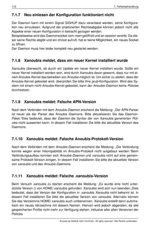112                                                                                     7. Fehlerbehandlung


7.1.7 Neu einlesen der Konﬁguration funktioniert nicht

Der Daemon kann mit einem Signal SIGHUP dazu veranlasst werden, seine Konﬁgura-
tion neu einzulesen. Aufgrund der praktizierten Rechteabgabe können jedoch nicht alle
Aspekte einer neuen Konﬁguration in betracht gezogen werden.
Beispielsweise wird das Daemonsocket vom main geöffnet und an session vererbt. Da die-
ser seine Rechte abgibt und ein chroot aufruft, hat er keine Möglichkeit, ein neues Socket
zu öffnen.
Der Daemon muss hier leider komplett neu gestartet werden.


7.1.8 Xanoubis meldet, dass ein neuer Kernel installiert wurde

Xanoubis überwacht, ob durch ein Update ein neuer Kernel installiert wurde. Sollte ein
neuer Kernel installiert worden sein, wird durch Xanoubis davor gewarnt, dass nur mit ei-
nem Anoubis-Kernel das betreiben von Anoubis möglich ist. Um sicher zu stellen, dass der
Anoubis-Kernel gebootet wird, überprüfen Sie bitte Ihre grub-Konﬁguration. Wird das Sy-
stem mit einem nicht Anoubis-Kernel gebootet, kann der Anoubis-Daemon keine Policies
durchsetzen.


7.1.9 Xanoubis meldet: Falsche APN-Version

Nach dem Verbinden mit dem Anoubis-Daemon erscheint die Meldung: „Der APN-Parser
ist neuer als der Parser des Anoubis Daemons. Bitte aktualisieren Sie das Daemon-
Paket.“Dies bedeutet, dass der Daemon die Syntax der von Xanoubis generierten Poli-
cies nicht auswerten kann. In diesem Fall installieren Sie bitte die aktuellste Version des
Daemons.


7.1.10 Xanoubis meldet: Falsche Anoubis-Protokoll-Version

Nach dem Verbinden mit dem Anoubis-Daemon erscheint die Meldung: „Die Verbindung
konnte wegen einer Inkompabilität im Anoubis-Protokoll nicht aufgebaut werden.“Beim
Verbindungsaufbau konnten sich Anoubis-Daemon und xanoubis nicht auf eine gemein-
same Protokoll-Version einigen. In diesem Fall installieren Sie bitte die aktuellste Version
von xanoubis und des Anoubis-Daemons.


7.1.11 Xanoubis meldet: Falsche .xanoubis-Version

Beim Versuch xanoubis zu starten erscheint die Meldung: „Es wurde eine nicht unter-
stützte Version () von HOME/.xanoubis gefunden. Xanoubis wird sich nun beenden.„Dies
bedeutet, dass die Version der Konﬁguration in .xanoubis Xanoubis nicht bekannt ist. In
diesem Fall installieren Sie bitte die aktuellste Version von xanoubis. Alternativ können
Sie das Verzeichnis HOME/.xanoubis auch umbenennen. Xanoubis erstellt dann automa-
tisch ein neues Verzeichnis mit diesem Namen. Hiervon wird jedoch abgeraten, da alle
gespeicherten Proﬁle nicht mehr zur Verfügung stehen, inklusive aller alten Versionen der
Policies.

                                  Anoubis by GeNUA mbH, Kirchheim. All rights reserved / Alle Rechte vorbehalten.
 
