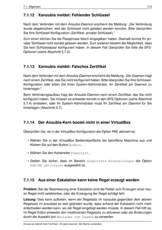 7.1. Allgemein                                                                         113


7.1.12 Xanoubis meldet: Fehlender Schlüssel

Nach dem Verbinden mit dem Anoubis-Daemon erscheint die Meldung: „Die Verbindung
wurde abgebrochen, weil der Schlüssel nicht geladen werden konnten. Bitte überprüfen
Sie Ihre Schlüssel-Konﬁguration (Zertiﬁkat, privater Schlüssel).“
Zum einen können Sie die Passphrase falsch eingegeben haben. Deshalb konnte Ihr pri-
vater Schlüssel nicht korrekt gelesen werden. Zum anderen besteht die Möglichkeit, dass
Sie kein Schlüsselpaar konﬁguriert haben. In diesem Fall überprüfen Sie bitte die SFS-
Optionen (siehe Abschnitt 5.7.4).



7.1.13        Xanoubis meldet: Falsches Zertiﬁkat

Nach dem Verbinden mit dem Anoubis-Daemon erscheint die Meldung: „Der Daemon fragt
nach einem Zertiﬁkat, das Sie nicht konﬁguriert haben. Bitte überprüfen Sie Ihre Schlüssel-
Konﬁguration oder bitten Sie Ihren System-Administrator, Ihr Zertiﬁkat am Daemon zu
hinterlegen.“
Beim Verbindungsaufbau fragt der Anoubis-Daemon nach einem Zertiﬁkat, das Sie nicht
konﬁguiert haben. Sie müssen es entweder korrekt in den SFS-Optionen (siehe Abschnitt
5.7.4) einstellen, oder Ihr System-Administrator muss Ihr Zertiﬁkat am Daemon für Sie
hinterlegen (Abschnitt 4.7).



7.1.14        Der Anoubis-Kern bootet nicht in einer VirtualBox

Überprüfen Sie, ob in der VirtualBox Konﬁguration die Option PAE aktiviert ist:

    • Wählen Sie in der VirtualBox Bedienoberﬂäche die betroffene Maschine aus und
      Klicken Sie auf den Button Ändern.

    • Wählen Sie den Karteireiter Erweitert.

    • Stellen Sie sicher, dass im Bereich Erweiterte Einstellungen die Option
      PAE/NX aktivieren ausgewählt ist.



7.1.15        Aus einer Eskalation kann keine Regel erzeugt werden

Problem: Bei der Beantworung einer Eskalation sind die Felder zum Erzeugen einer neu-
en Regel nicht selektierbar, oder die Erzeugung der Regel schlägt fehl.
Lösung: Dies kann auftreten, wenn der Regelsatz im xanoubis gegenüber dem aktiven
Regelsatz im anoubisd so weit geändert wurde, dass anhand der Eskalation nicht mehr
entschieden werden kann, wo die Regel eingefügt werden müsste. In diesem Fall hilft es,
im Regel-Editor entweder den modiﬁzierten Regelsatz zu aktivieren oder die Änderungen
durch die Auswahl von Neuladen vom Daemon zu verwerfen.

Anoubis by GeNUA mbH, Kirchheim. All rights reserved / Alle Rechte vorbehalten.
 