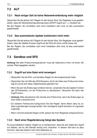 114                                                                                    7. Fehlerbehandlung


7.2    ALF

7.2.1 Nach einiger Zeit ist keine Netzwerkverbindung mehr möglich

Überprüfen Sie die aktiven ALF-Regeln für den Nutzer Root. Der Regelsatz muss gewähr-
leisten, dass der Netzwerkkonﬁgurationsprozess (DHCP) Zugriff auf raw-Sockets hat.
Bei den Regeln, die unmittelbar nach einer Installation aktiv sind, ist dies automatisch
gewährleistet.


7.2.2 Das automatische Update funktioniert nicht mehr

Überprüfen Sie die aktiven ALF-Regeln für den Nutzer Root. Der Regelsatz muss gewähr-
leisten, dass der Update-Prozess Zugriff auf die Ports 53 (dns) und 80 (www) hat.
Bei den Regeln, die unmittelbar nach einer Installation aktiv sind, ist dies automatisch
gewährleistet.



7.3    Sandbox und SFS
Achtung: Bei allen Prüfsummenoperationen muss der Dateiname immer mit einem Ab-
soluten Pfad angegeben werden.


7.3.1 Zugriff auf eine Datei wird verweigert

  • Überprüfen Sie die SFS- und Sandbox-Regeln für die entsprechende Datei.

  • Überprüfen Sie mit Hilfe des SFS-Browsers, ob für die Datei eine Prüfsumme hinter-
    legt ist und ob sich diese möglicherweise geändert hat.

  • Wenn Sie sich die Änderungen erklären können, verwenden Sie die Update-Funktion
    des SFS-Browsers, um die Prüfsumme zu aktualisieren. Versuchen Sie dann den
    Zugriff erneut.

  • Achtung: Bitte aktualisieren Sie niemals eine Prüfsumme, wenn die Änderungen an
    einer Datei unerwartet sind.

  • Zur weiteren Fehlersuche konﬁgurieren Sie alle Regeln, deren Aktion deny ist, so-
    dass Logmeldungen erzeugt werden. Der verweigerte Zugriff wird dann im Logviewer
    angezeigt.

  • Wenn nicht die erwartete Regel zutrifft, passen Sie ihren Regelsatz entsprechend an.


7.3.2 Nach einer Regeländerung hängt das System

Es ist grundsätzlich möglich, Regeln so zu konﬁgurieren, dass Sie sich selbst den Zugriff
auf Dateien, die für den Betrieb wichtig sind, entziehen. In diesem Fall kann es dazu
kommen, dass das System nicht mehr bedienbar ist.

                                 Anoubis by GeNUA mbH, Kirchheim. All rights reserved / Alle Rechte vorbehalten.
 