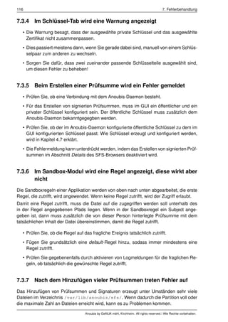 116                                                                                      7. Fehlerbehandlung


7.3.4 Im Schlüssel-Tab wird eine Warnung angezeigt
   • Die Warnung besagt, dass der ausgewählte private Schlüssel und das ausgewählte
     Zertiﬁkat nicht zusammenpassen.

   • Dies passiert meistens dann, wenn Sie gerade dabei sind, manuell von einem Schlüs-
     selpaar zum anderen zu wechseln.

   • Sorgen Sie dafür, dass zwei zueinander passende Schlüsselteile ausgewählt sind,
     um diesen Fehler zu beheben!


7.3.5 Beim Erstellen einer Prüfsumme wird ein Fehler gemeldet
   • Prüfen Sie, ob eine Verbindung mit dem Anoubis-Daemon besteht.

   • Für das Erstellen von signierten Prüfsummen, muss im GUI ein öffentlicher und ein
     privater Schlüssel konﬁguriert sein. Der öffentliche Schlüssel muss zusätzlich dem
     Anoubis-Daemon bekanntgegegben werden.

   • Prüfen Sie, ob der im Anoubis-Daemon konﬁgurierte öffentliche Schlüssel zu dem im
     GUI konﬁgurierten Schlüssel passt. Wie Schlüssel erzeugt und konﬁguriert werden,
     wird in Kapitel 4.7 erklärt.

   • Die Fehlermeldung kann unterdrückt werden, indem das Erstellen von signierten Prüf-
     summen im Abschnitt Details des SFS-Browsers deaktiviert wird.


7.3.6 Im Sandbox-Modul wird eine Regel angezeigt, diese wirkt aber
      nicht
Die Sandboxregeln einer Applikation werden von oben nach unten abgearbeitet, die erste
Regel, die zutrifft, wird angewendet. Wenn keine Regel zutrifft, wird der Zugriff erlaubt.
Damit eine Regel zutrifft, muss die Datei auf die zugegriffen werden soll unterhalb des
in der Regel angegebenen Pfads liegen. Wenn in der Sandboxregel ein Subject ange-
geben ist, dann muss zusätzlich die von dieser Person hinterlegte Prüfsumme mit dem
tatsächlichen Inhalt der Datei übereinstimmen, damit die Regel zutrifft.

   • Prüfen Sie, ob die Regel auf das fragliche Ereignis tatsächlich zutrifft.

   • Fügen Sie grundsätzlich eine default-Regel hinzu, sodass immer mindestens eine
     Regel zutrifft.

   • Prüfen Sie gegebenenfalls durch aktivieren von Logmeldungen für die fraglichen Re-
     geln, ob tatsächlich die gewünschte Regel zutrifft.


7.3.7 Nach dem Hinzufügen vieler Prüfsummen treten Fehler auf
Das Hinzufügen von Prüfsummen und Signaturen erzeugt unter Umständen sehr viele
Dateien im Verzeichnis /var/lib/anoubis/sfs/. Wenn dadurch die Partition voll oder
die maximale Zahl an Dateien erreicht wird, kann es zu Problemen kommen.

                                   Anoubis by GeNUA mbH, Kirchheim. All rights reserved / Alle Rechte vorbehalten.
 