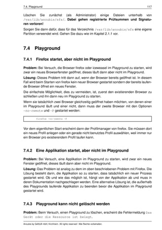7.4. Playground                                                                       117


Löschen Sie zunächst (als Administrator) einige Dateien unterhalb von
/var/lib/anoubis/sfs/. Dabei gehen registrierte Prüfsummen und Signatu-
ren verloren!
Sorgen Sie dann dafür, dass für das Verzeichnis /var/lib/anoubis/sfs eine eigene
Partition verwendet wird. Gehen Sie dazu wie im Kapitel 2.1.1 vor.



7.4        Playground

7.4.1 Firefox startet, aber nicht im Playground

Problem: Bei Versuch, die Browser ﬁrefox oder iceweasel im Playground zu starten, wird
zwar ein neues Browserfenster geöffnet, dieses läuft dann aber nicht im Playground.
Lösung: Dieses Problem tritt dann auf, wenn der Browser bereits geöffnet ist. In diesem
Fall wird beim Starten von ﬁrefox kein neuer Browser gestartet sondern der bereits laufen-
de Browser öffnet ein neues Fenster.
Die einfachste Möglichkeit, dies zu vermeiden, ist, zuerst den existierenden Browser zu
schließen und ihn dann neu im Playground zu starten.
Wenn sie tatsächlich zwei Browser gleichzeitig geöffnet haben möchten, von denen einer
im Playground läuft und einer nicht, dann muss der zweite Browser mit den Optionen
-no-remote und -P gestartet werden:

            firefox -no-remote -P



Vor dem eigentlichen Start erscheint dann der Proﬁlmanager von ﬁrefox. Sie müssen dort
ein neues Proﬁl anlegen oder ein gerade nicht benutztes Proﬁl auswählen, weil immer nur
ein Browser pro existierendem Proﬁl laufen kann.



7.4.2       Eine Applikation startet, aber nicht im Playground

Problem: Bei Versuch, eine Applikation im Playground zu starten, wird zwar ein neues
Fenster geöffnet, dieses läuft dann aber nicht im Playground.
Lösung: Das Problem ist analog zu dem im oben beschriebenen Problem mit Firefox. Die
Lösung besteht darin, die Applikation so zu starten, dass tatsächlich ein neuer Prozess
gestartet wird. Ob und wie das möglich ist, hängt von der Applikation ab und muss in
deren Dokumentation nachgeschlagen werden. Eine alternative Lösung ist, die außerhalb
des Playgrounds laufende Applikation zu beenden bevor die Applikation im Playground
gestartet wird.



7.4.3 Playground kann nicht gelöscht werden

Problem: Beim Versuch, einen Playground zu löschen, erscheint die Fehlermeldung Das
Gerät oder die Ressource ist belegt.

Anoubis by GeNUA mbH, Kirchheim. All rights reserved / Alle Rechte vorbehalten.
 