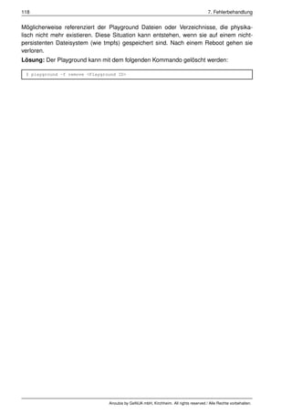 118                                                                                   7. Fehlerbehandlung


Möglicherweise referenziert der Playground Dateien oder Verzeichnisse, die physika-
lisch nicht mehr existieren. Diese Situation kann entstehen, wenn sie auf einem nicht-
persistenten Dateisystem (wie tmpfs) gespeichert sind. Nach einem Reboot gehen sie
verloren.
Lösung: Der Playground kann mit dem folgenden Kommando gelöscht werden:

 $ playground -f remove <Playground ID>




                                Anoubis by GeNUA mbH, Kirchheim. All rights reserved / Alle Rechte vorbehalten.
 