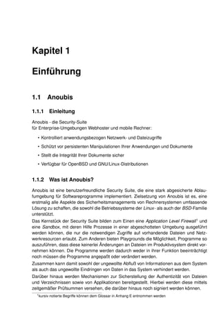 Kapitel 1

Einführung

1.1       Anoubis

1.1.1      Einleitung
Anoubis - die Security-Suite
für Enterprise-Umgebungen Webhoster und mobile Rechner:

  • Kontrolliert anwendungsbezogen Netzwerk- und Dateizugriffe
  • Schützt vor persistenten Manipulationen Ihrer Anwendungen und Dokumente
  • Stellt die Integrität Ihrer Dokumente sicher
  • Verfügbar für OpenBSD und GNU/Linux-Distributionen


1.1.2      Was ist Anoubis?
Anoubis ist eine benutzerfreundliche Security Suite, die eine stark abgesicherte Ablau-
fumgebung für Softwareprogramme implementiert. Zielsetzung von Anoubis ist es, eine
erstmalig alle Aspekte des Sicherheitsmanagements von Rechnersystemen umfassende
Lösung zu schaffen, die sowohl die Betriebssysteme der Linux- als auch der BSD-Familie
unterstützt.
Das Kernstück der Security Suite bilden zum Einen eine Application Level Firewall 1 und
eine Sandbox, mit deren Hilfe Prozesse in einer abgeschotteten Umgebung ausgeführt
werden können, die nur die notwendigen Zugriffe auf vorhandende Dateien und Netz-
werkresourcen erlaubt. Zum Anderen bieten Playgrounds die Möglichkeit, Programme so
auszuführen, dass diese keinerlei Änderungen an Dateien im Produktivsystem direkt vor-
nehmen können. Die Programme werden dadurch weder in ihrer Funktion beeinträchtigt
noch müssen die Programme angepaßt oder verändert werden.
Zusammen kann damit sowohl der ungewollte Abﬂuß von Informationen aus dem System
als auch das ungewollte Eindringen von Daten in das System verhindert werden.
Darüber hinaus werden Mechanismen zur Sicherstellung der Authentizität von Dateien
und Verzeichnissen sowie von Applikationen bereitgestellt. Hierbei werden diese mittels
zeitgemäßer Prüfsummen versehen, die darüber hinaus noch signiert werden können.
  1
      kursiv notierte Begriffe können dem Glossar in Anhang E entnommen werden
 