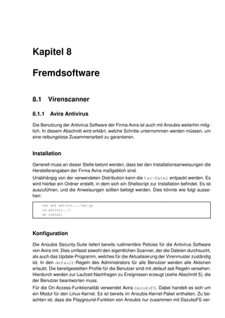 Kapitel 8

Fremdsoftware

8.1     Virenscanner

8.1.1    Avira Antivirus

Die Benutzung der Antivirus Software der Firma Avira ist auch mit Anoubis weiterhin mög-
lich. In diesem Abschnitt wird erklärt, welche Schritte unternommen werden müssen, um
eine reibungslose Zusammenarbeit zu garantieren.


Installation

Generell muss an dieser Stelle betont werden, dass bei den Installationsanweisungen die
Herstellerangaben der Firma Avira maßgeblich sind.
Unabhängig von der verwendeten Distribution kann die tar-Datei entpackt werden. Es
wird hierbei ein Ordner erstellt, in dem sich ein Shellscript zur Installation beﬁndet. Es ist
auszuführen, und die Anweisungen sollten befolgt werden. Dies könnte wie folgt ausse-
hen:

      tar xzf antivir....tar.gz
      cd antivir.../
      sh install




Konﬁguration

Die Anoubis Security-Suite liefert bereits rudimentäre Policies für die Antivirus Software
von Avira mit. Dies umfasst sowohl den eigentlichen Scanner, der die Dateien durchsucht,
als auch das Update-Programm, welches für die Aktualisierung der Virenmuster zuständig
ist. In den default-Regeln des Administrators für alle Benutzer werden alle Aktionen
erlaubt. Die bereitgestellten Proﬁle für die Benutzer sind mit default ask Regeln versehen.
Hierdurch werden zur Laufzeit Nachfragen zu Ereignissen erzeugt (siehe Abschnitt 5), die
der Benutzer beantworten muss.
Für die On-Access-Funktionalität verwendet Avira DazukoFS. Dabei handelt es sich um
ein Modul für den Linux-Kernel. Es ist bereits im Anoubis-Kernel-Paket enthalten. Zu be-
achten ist, dass die Playground-Funktion von Anoubis nur zusammen mit DazukoFS ver-
 