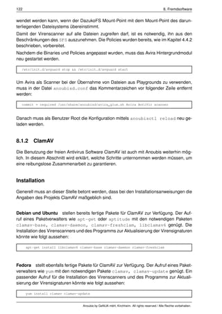 122                                                                                         8. Fremdsoftware


wendet werden kann, wenn der DazukoFS Mount-Point mit dem Mount-Point des darun-
terliegenden Dateisystems übereinstimmt.
Damit der Virenscanner auf alle Dateien zugreifen darf, ist es notwendig, ihn aus den
Beschränkungen des SFS auszunehmen. Die Policies wurden bereits, wie im Kapitel 4.4.2
beschrieben, vorbereitet.
Nachdem die Binaries und Policies angepasst wurden, muss das Avira Hintergrundmodul
neu gestartet werden.

  /etc/init.d/avguard stop && /etc/init.d/avguard start


Um Avira als Scanner bei der Übernahme von Dateien aus Playgrounds zu verwenden,
muss in der Datei anoubisd.conf das Kommentarzeichen vor folgender Zeile entfernt
werden:

  commit = required /usr/share/anoubisd/avira_glue.sh Avira AntiVir scanner



Danach muss als Benutzer Root die Konﬁguration mittels anoubisctl reload neu ge-
laden werden.


8.1.2 ClamAV

Die Benutzung der freien Antivirus Software ClamAV ist auch mit Anoubis weiterhin mög-
lich. In diesem Abschnitt wird erklärt, welche Schritte unternommen werden müssen, um
eine reibungslose Zusammenarbeit zu garantieren.


Installation

Generell muss an dieser Stelle betont werden, dass bei den Installationsanweisungen die
Angaben des Projekts ClamAV maßgeblich sind.


Debian und Ubuntu stellen bereits fertige Pakete für ClamAV zur Verfügung. Der Auf-
ruf eines Paketverwalters wie apt-get oder aptitude mit den notwendigen Paketen
clamav-base, clamav-daemon, clamav-freshclam, libclamav6 genügt. Die
Installation des Virenscanners und des Programms zur Aktualisierung der Virensignaturen
könnte wie folgt aussehen:

      apt-get install libclamav6 clamav-base clamav-daemon clamav-freshclam




Fedora stellt ebenfalls fertige Pakete für ClamAV zur Verfügung. Der Aufruf eines Paket-
verwalters wie yum mit den notwendigen Pakete clamav, clamav-update genügt. Ein
passender Aufruf für die Installation des Virenscanners und des Programms zur Aktuali-
sierung der Virensignaturen könnte wie folgt aussehen:

      yum install clamav clamav-update


                                  Anoubis by GeNUA mbH, Kirchheim. All rights reserved / Alle Rechte vorbehalten.
 