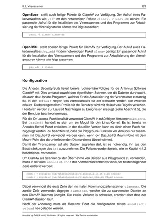 8.1. Virenscanner                                                                      123


OpenSuse stellt auch fertige Pakete für ClamAV zur Verfügung. Der Aufruf eines Pa-
ketverwalters wie yast mit den notwendigen Pakete clamav, clamav-db genügt. Ein
passender Aufruf für die Installation des Virenscanners und des Programms zur Aktuali-
sierung der Virensignaturen könnte wie folgt aussehen:

      yast2 -i clamav clamav-db




OpenBSD stellt ebenso fertige Pakete für ClamAV zur Verfügung. Der Aufruf eines Pa-
ketverwalters pkg_add mit den notwendigen Paket clamav genügt. Ein passender Aufruf
für die Installation des Virenscanners und des Programms zur Aktualisierung der Virensi-
gnaturen könnte wie folgt aussehen:

      pkg_add -i clamav




Konﬁguration

Die Anoubis Security-Suite liefert bereits rudimentäre Policies für die Antivirus Software
ClamAV mit. Dies umfasst sowohl den eigentlichen Scanner, der die Dateien durchsucht,
als auch das Update-Programm, welches für die Aktualisierung der Virenmuster zuständig
ist. In den default-Regeln des Administrators für alle Benutzer werden alle Aktionen
erlaubt. Die bereitgestellten Proﬁle für die Benutzer sind mit default ask Regeln versehen.
Hierdurch werden zur Laufzeit Nachfragen zu Ereignissen erzeugt (siehe Abschnitt 5), die
der Benutzer beantworten muss.
Für die On-Access-Funktionalität verwendet ClamAV in zukünftigen Versionen DazukoFS.
Bei DazukoFS handelt es sich um ein Modul für den Linux-Kernel. Es ist bereits im
Anoubis-Kernel-Paket enthalten. In der aktuellen Version kann es durch einen Patch hin-
zugefügt werden. Zu beachten ist, dass die Playground-Funktion von Anoubis nur zusam-
men mit DazukoFS verwendet werden kann, wenn der DazukoFS Mount-Point mit dem
Mount-Point des darunterliegenden Dateisystems übereinstimmt.
Damit der Virenscanner auf alle Dateien zugreifen darf, ist es notwendig, ihn aus den
Beschränkungen des SFS auszunehmen. Die Policies wurden bereits, wie im Kapitel 4.4.2
beschrieben, vorbereitet.
Um ClamAV als Scanner bei der Übernahme von Dateien aus Playgrounds zu verwenden,
muss in der Datei anoubisd.conf das Kommentarzeichen vor einer der beiden folgender
Zeile entfernt werden:

    commit = required /usr/share/anoubisd/clamscan_glue.sh Clam scanner
    commit = required /usr/share/anoubisd/clamdscan_glue.sh Clamd scanner



Dabei verwendet die erste Zeile den normalen Kommandozeilenscanner clamscan. Die
zweite Zeile verwendet dagegen clamdscan, welcher die zu scannenden Dateien an
den ClamAV-Daemon übergibt. Die zweite Variante ist schneller, erfordert aber dass der
ClamAV-Daemon läuft.
Nach der Änderung muss als Benutzer Root die Konﬁguration mittels anoubisctl
reload neu geladen werden.

Anoubis by GeNUA mbH, Kirchheim. All rights reserved / Alle Rechte vorbehalten.
 