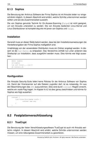 124                                                                                         8. Fremdsoftware


8.1.3 Sophos

Die Benutzung der Antivirus Software der Firma Sophos ist mit Anoubis leider nur einge-
schränkt möglich. In diesem Abschnitt wird erklärt, welche Schritte unternommen werden
sollten und wie die Zusammenarbeit aussieht.
Die von Sophos genutzte Technik für On-Access-Scanning (Talpa) ist nicht geeignet,
um von Anoubis unterstützt zu werden. Die von Anoubis bedienten Linux-Kernel und
Linux-Distributionen ist komplett disjunkt mit jenen von Sophos und Talpa.



Installation

Generell muss an dieser Stelle betont werden, dass bei den Installationsanweisungen die
Herstellerangaben der Firma Sophos maßgeblich sind.
Unabhängig von der verwendeten Distribution muss ein Ordner angelegt werden. In die-
sem ist die tar-Datei zu entpacken. Das Verzeichnis enthält nun unter anderem das
Shellscript zur Installation, dass ausgeführt werden muss. Dies könnte wie folgt ausse-
hen:

      mkdir sophos
      cd sophos
      tar xzf linux-....tar.Z
      sh install.sh




Konﬁguration

Die Anoubis Security-Suite liefert keine Policies für die Antivirus Software von Sophos
mit. Damit der Virenscanner auf alle Dateien zugreifen darf, ist es notwendig, ihn aus
den Beschränkungen des SFS auszunehmen. Dies wird durch context-Regeln erreicht,
welche ein nosfs-Flag tragen. Im Kapitel 4.4.2 ist dies genau beschrieben und könnte für
Sophos wie folgt aussehen:

      context {
          /usr/local/bin/sweep nosfs {
                  context new any
          }
      }




8.2     Festplattenverschlüsselung

8.2.1 TrueCrypt

Die Benutzung der freien Verschlüsselungssoftware TrueCrypt ist auch mit Anoubis wei-
terhin möglich. In diesem Abschnitt wird erklärt, welche Schritte unternommen werden
müssen, um eine reibungslose Zusammenarbeit zu garantieren.

                                  Anoubis by GeNUA mbH, Kirchheim. All rights reserved / Alle Rechte vorbehalten.
 