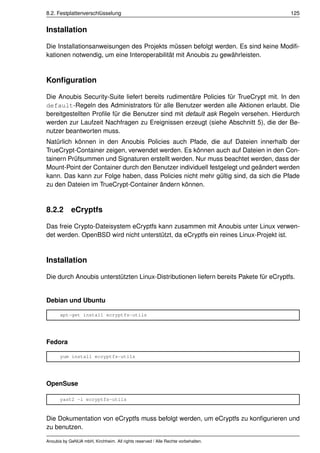 8.2. Festplattenverschlüsselung                                                        125


Installation

Die Installationsanweisungen des Projekts müssen befolgt werden. Es sind keine Modiﬁ-
kationen notwendig, um eine Interoperabilität mit Anoubis zu gewährleisten.


Konﬁguration

Die Anoubis Security-Suite liefert bereits rudimentäre Policies für TrueCrypt mit. In den
default-Regeln des Administrators für alle Benutzer werden alle Aktionen erlaubt. Die
bereitgestellten Proﬁle für die Benutzer sind mit default ask Regeln versehen. Hierdurch
werden zur Laufzeit Nachfragen zu Ereignissen erzeugt (siehe Abschnitt 5), die der Be-
nutzer beantworten muss.
Natürlich können in den Anoubis Policies auch Pfade, die auf Dateien innerhalb der
TrueCrypt-Container zeigen, verwendet werden. Es können auch auf Dateien in den Con-
tainern Prüfsummen und Signaturen erstellt werden. Nur muss beachtet werden, dass der
Mount-Point der Container durch den Benutzer individuell festgelegt und geändert werden
kann. Das kann zur Folge haben, dass Policies nicht mehr gültig sind, da sich die Pfade
zu den Dateien im TrueCrypt-Container ändern können.


8.2.2 eCryptfs

Das freie Crypto-Dateisystem eCryptfs kann zusammen mit Anoubis unter Linux verwen-
det werden. OpenBSD wird nicht unterstützt, da eCryptfs ein reines Linux-Projekt ist.


Installation

Die durch Anoubis unterstützten Linux-Distributionen liefern bereits Pakete für eCryptfs.


Debian und Ubuntu

      apt-get install ecryptfs-utils




Fedora

      yum install ecryptfs-utils




OpenSuse

      yast2 -i ecryptfs-utils



Die Dokumentation von eCryptfs muss befolgt werden, um eCryptfs zu konﬁgurieren und
zu benutzen.

Anoubis by GeNUA mbH, Kirchheim. All rights reserved / Alle Rechte vorbehalten.
 