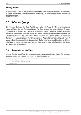 126                                                                                            8. Fremdsoftware


Konﬁguration
Aus Nutzersicht gibt es keine nennenswerte Berührungspunkte zwischen Anoubis und
eCryptfs. Es ist daher keine Konﬁguration notwendig, um eine Interoperabilität mit Anoubis
zu gewährleisten.



8.3     X-Server (Xorg)
Die X-Server Software des Xorg-Projekts beinhaltet seit Version X11R6 eine Erweiterung
namens XTest, die u.a. Funktionalität zur Verfügung stellt, die es ermöglicht Eingabe-
Ereignisse von Tastatur und Maus zu simulieren. Diese Ereignisse können von einer
beliebigen Applikation nicht von denen der realen Hardware unterschieden werden. Die
Bibilotheksfunktionen der Erweiterung XTest erlauben das Generieren bzw. Senden von
Tastatur- und Mauseingaben. Damit lässt sich eine Applikation nahezu völlig automatisch
steuern. Das hieraus resultierende potentielle Sicherheitsrisiko, dass Eingaben am Nutzer
des Systems vorbei vorgenommen werden, lässt sich nur durch die Deaktivierung dieser
X-Erweiterung sicherstellen.


8.3.1 Deaktivieren von Xtest
Um die Erweiterung XTest des X-Servers dauerhaft zu deaktivieren, fügen Sie bitte den
folgenden Abschnitt in die xorg.conf(5) ihres Systems ein.

      Section "Extensions"
          Option "XTEST" "disable"
      EndSection




                                     Anoubis by GeNUA mbH, Kirchheim. All rights reserved / Alle Rechte vorbehalten.
 