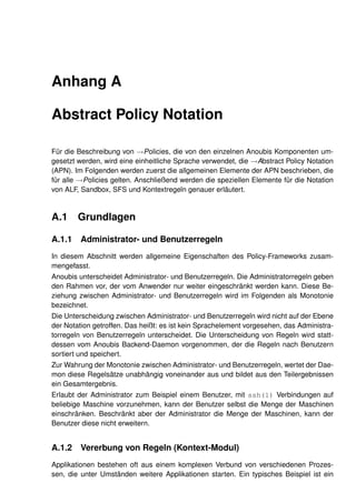 Anhang A

Abstract Policy Notation

Für die Beschreibung von →Policies, die von den einzelnen Anoubis Komponenten um-
gesetzt werden, wird eine einheitliche Sprache verwendet, die →Abstract Policy Notation
(APN). Im Folgenden werden zuerst die allgemeinen Elemente der APN beschrieben, die
für alle →Policies gelten. Anschließend werden die speziellen Elemente für die Notation
von ALF, Sandbox, SFS und Kontextregeln genauer erläutert.


A.1 Grundlagen

A.1.1    Administrator- und Benutzerregeln
In diesem Abschnitt werden allgemeine Eigenschaften des Policy-Frameworks zusam-
mengefasst.
Anoubis unterscheidet Administrator- und Benutzerregeln. Die Administratorregeln geben
den Rahmen vor, der vom Anwender nur weiter eingeschränkt werden kann. Diese Be-
ziehung zwischen Administrator- und Benutzerregeln wird im Folgenden als Monotonie
bezeichnet.
Die Unterscheidung zwischen Administrator- und Benutzerregeln wird nicht auf der Ebene
der Notation getroffen. Das heißt: es ist kein Sprachelement vorgesehen, das Administra-
torregeln von Benutzerregeln unterscheidet. Die Unterscheidung von Regeln wird statt-
dessen vom Anoubis Backend-Daemon vorgenommen, der die Regeln nach Benutzern
sortiert und speichert.
Zur Wahrung der Monotonie zwischen Administrator- und Benutzerregeln, wertet der Dae-
mon diese Regelsätze unabhängig voneinander aus und bildet aus den Teilergebnissen
ein Gesamtergebnis.
Erlaubt der Administrator zum Beispiel einem Benutzer, mit ssh(1) Verbindungen auf
beliebige Maschine vorzunehmen, kann der Benutzer selbst die Menge der Maschinen
einschränken. Beschränkt aber der Administrator die Menge der Maschinen, kann der
Benutzer diese nicht erweitern.


A.1.2    Vererbung von Regeln (Kontext-Modul)
Applikationen bestehen oft aus einem komplexen Verbund von verschiedenen Prozes-
sen, die unter Umständen weitere Applikationen starten. Ein typisches Beispiel ist ein
 